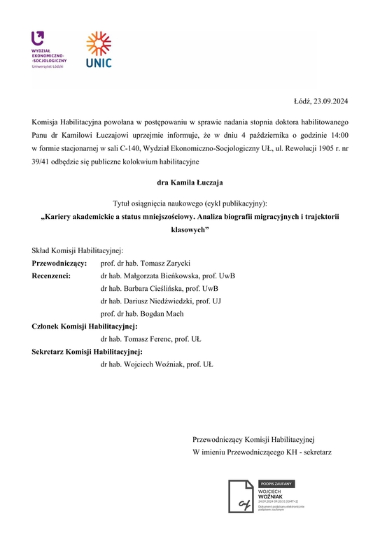 Komisja Habilitacyjna powołana w postępowaniu w sprawie nadania stopnia doktora habilitowanego Panu dr Kamilowi Łuczajowi uprzejmie informuje, że w dniu 4 października o godzinie 14:00 w formie stacjonarnej w sali C-140, Wydział Ekonomiczno-Socjologiczny UŁ, ul. Rewolucji 1905 r. nr 39/41 odbędzie się publiczne kolokwium habilitacyjne dra Kamila Łuczaja Tytuł osiągnięcia naukowego (cykl publikacyjny): „Kariery akademickie a status mniejszościowy. Analiza biografii migracyjnych i trajektorii klasowych” Skład Komisji Habilitacyjnej: Przewodniczący: prof. dr hab. Tomasz Zarycki Recenzenci: dr hab. Małgorzata Bieńkowska, prof. UwB dr hab. Barbara Cieślińska, prof. UwB dr hab. Dariusz Niedźwiedzki, prof. UJ prof. dr hab. Bogdan Mach Członek Komisji Habilitacyjnej: dr hab. Tomasz Ferenc, prof. UŁ Sekretarz Komisji Habilitacyjnej: dr hab. Wojciech Woźniak, prof. UŁ Przewodniczący Komisji Habilitacyjnej W imieniu Przewodniczącego KH - sekretarz