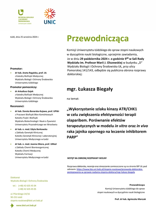 Przewodnicząca Komisji Uniwersytetu Łódzkiego do spraw stopni naukowych w dyscyplinie nauki biologiczne, uprzejmie zawiadamia, że w dniu 29 października 2024 r. o godzinie 930 w Sali Rady Wydziału im. Profesor Marii J. Olszewskiej w budynku „D” Wydziału Biologii i Ochrony Środowiska UŁ, przy ulicy Pomorskiej 141/143, odbędzie się publiczna obrona rozprawy doktorskiej: mgr. Łukasza Biegały na temat: „Wykorzystanie szlaku kinazy ATR/CHK1 w celu zwiększenia efektywności terapii olaparibem. Porównanie efektów terapeutycznych w modelu in vitro oraz in vivo raka jajnika opornego na leczenie inhibitorem PARP” WSTĘP NA OBRONĘ ROZPRAWY WOLNY Rozprawa doktorska, recenzje oraz streszczenie zamieszczone są na stronie BIP UŁ pod adresem: https://www.bip.uni.lodz.pl/stopnie-naukowe/przewody-doktorskie-postepowania-w-sprawie-nadania-stopnia-doktora/mgr-łukasz-biegała Przewodnicząca Komisji Uniwersytetu Łódzkiego do spraw stopni naukowych w dyscyplinie nauki biologiczne Prof. dr hab. Agnieszka Marczak