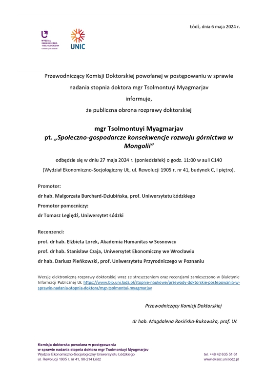 Przewodniczący Komisji Doktorskiej powołanej w postępowaniu w sprawie nadania stopnia doktora mgr Tsolmontuyi Myagmarjav informuje, że publiczna obrona rozprawy doktorskiej mgr Tsolmontuyi Myagmarjav pt. „Społeczno-gospodarcze konsekwencje rozwoju górnictwa w Mongolii” odbędzie się w dniu 27 maja 2024 r. (poniedziałek) o godz. 11:00 w auli C140 (Wydział Ekonomiczno-Socjologiczny UŁ, ul. Rewolucji 1905 r. nr 41, budynek C, I piętro). Promotor: dr hab. Małgorzata Burchard-Dziubińska, prof. Uniwersytetu Łódzkiego Promotor pomocniczy: dr Tomasz Legiędź, Uniwersytet Łódzki Recenzenci: prof. dr hab. Elżbieta Lorek, Akademia Humanitas w Sosnowcu prof. dr hab. Stanisław Czaja, Uniwersytet Ekonomiczny we Wrocławiu dr hab. Dariusz Pieńkowski, prof. Uniwersytetu Przyrodniczego w Poznaniu Wersję elektroniczną rozprawy doktorskiej wraz ze streszczeniem oraz recenzjami zamieszczono w Biuletynie Informacji Publicznej UŁ https://www.bip.uni.lodz.pl/stopnie-naukowe/przewody-doktorskie-postepowania-w-sprawie-nadania-stopnia-doktora/mgr-tsolmontui-myagmarjav Przewodniczący Komisji Doktorskiej dr hab. Magdalena Rosińska-Bukowska, prof. UŁ