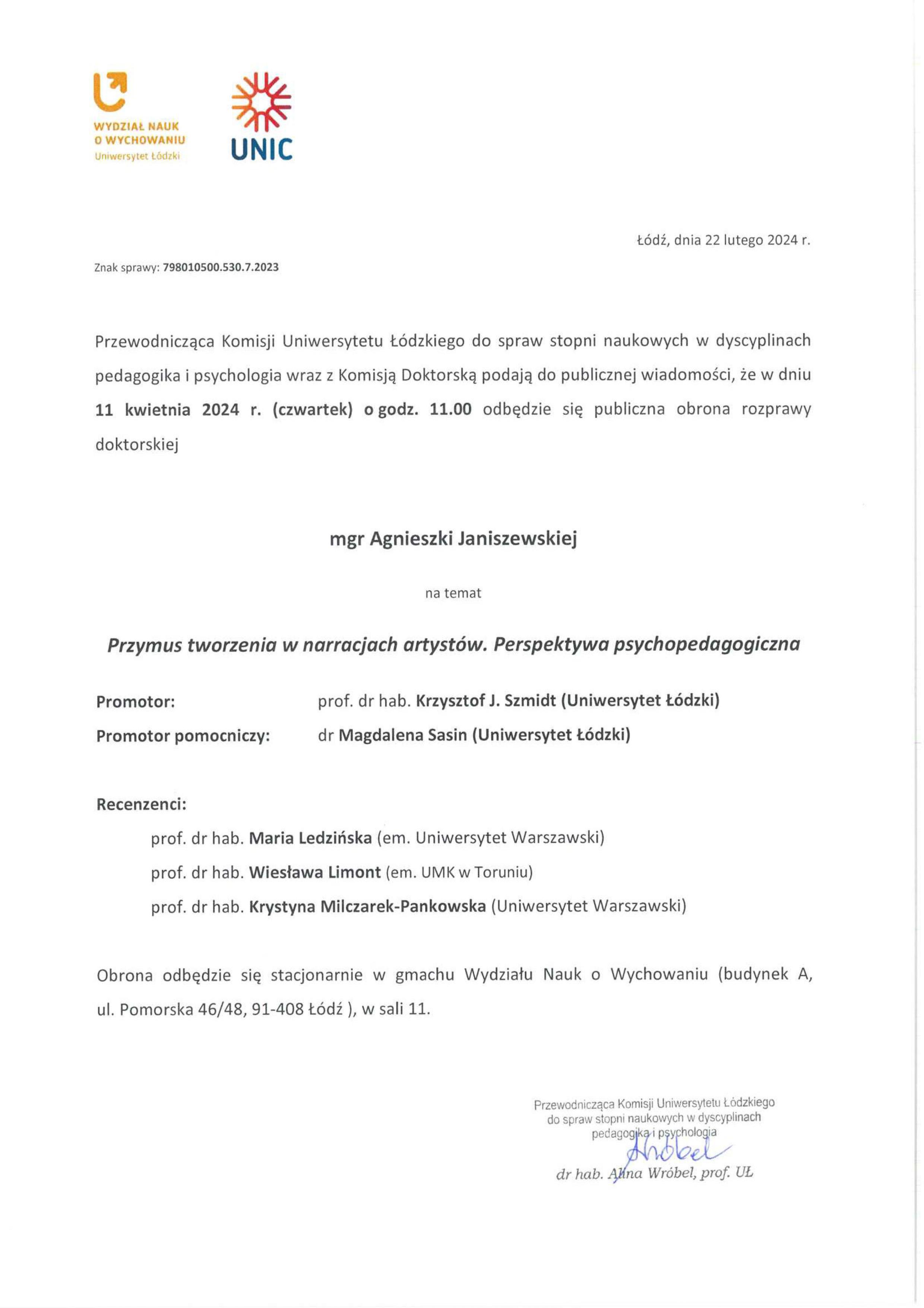 Przewodnicząca Komisji Uniwersytetu Łódzkiego do spraw stopni naukowych w dyscyplinach pedagogika i psychologia wraz z Komisją Doktorską podają do publicznej wiadomości, że w dniu 11 kwietnia 2024 r. (czwartek) o godz. 11.00 odbędzie się publiczna obrona rozprawy doktorskiej mgr Agnieszki Janiszewskiej na temat Przymus tworzenia w narracjach artystów. Perspektywa psychopedagogiczna Promotor:	prof. dr hab. Krzysztof J. Szmidt (Uniwersytet łódzki) Promotor pomocniczy:	dr Magdalena Sasin (Uniwersytet łódzki) Recenzenci: prof. dr hab. Maria Ledzińska (em. Uniwersytet Warszawski) prof. dr hab. Wiesława Limont (em. UMK w Toruniu) prof. dr hab. Krystyna Milczarek-Pankowska (Uniwersytet Warszawski) Obrona odbędzie się stacjonarnie w gmachu Wydziału Nauk o Wychowaniu (budynek A, ul. Pomorska 46/48, 91-408 Łódź ), w sali 11.