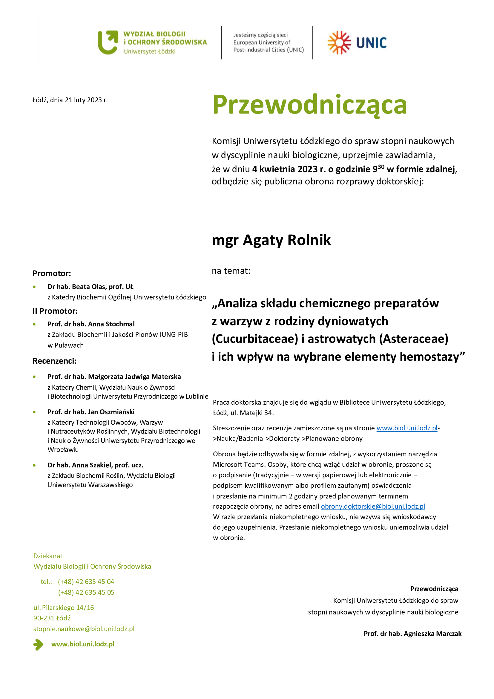 Przewodnicząca Komisji Uniwersytetu Łódzkiego do spraw stopni naukowych w dyscyplinie nauki biologiczne, uprzejmie zawiadamia, że w dniu 4 kwietnia 2023 r. o godzinie 930 w formie zdalnej, odbędzie się publiczna obrona rozprawy doktorskiej: mgr Agaty Rolnik na temat: „Analiza składu chemicznego preparatów z warzyw z rodziny dyniowatych (Cucurbitaceae) i astrowatych (Asteraceae) i ich wpływ na wybrane elementy hemostazy” Praca doktorska znajduje się do wglądu w Bibliotece Uniwersytetu Łódzkiego, Łódź, ul. Matejki 34. Streszczenie oraz recenzje zamieszczone są na stronie www.biol.uni.lodz.pl- >Nauka/Badania->Doktoraty->Planowane obrony Obrona będzie odbywała się w formie zdalnej, z wykorzystaniem narzędzia Microsoft Teams. Osoby, które chcą wziąć udział w obronie, proszone są o podpisanie (tradycyjnie – w wersji papierowej lub elektronicznie – podpisem kwalifikowanym albo profilem zaufanym) oświadczenia i przesłanie na minimum 2 godziny przed planowanym terminem rozpoczęcia obrony, na adres email obrony.doktorskie@biol.uni.lodz.pl W razie przesłania niekompletnego wniosku, nie wzywa się wnioskodawcy do jego uzupełnienia. Przesłanie niekompletnego wniosku uniemożliwia udział w obronie. Przewodnicząca Komisji Uniwersytetu Łódzkiego do spraw stopni naukowych w dyscyplinie nauki biologiczne Prof. dr hab. Agnieszka Marczak