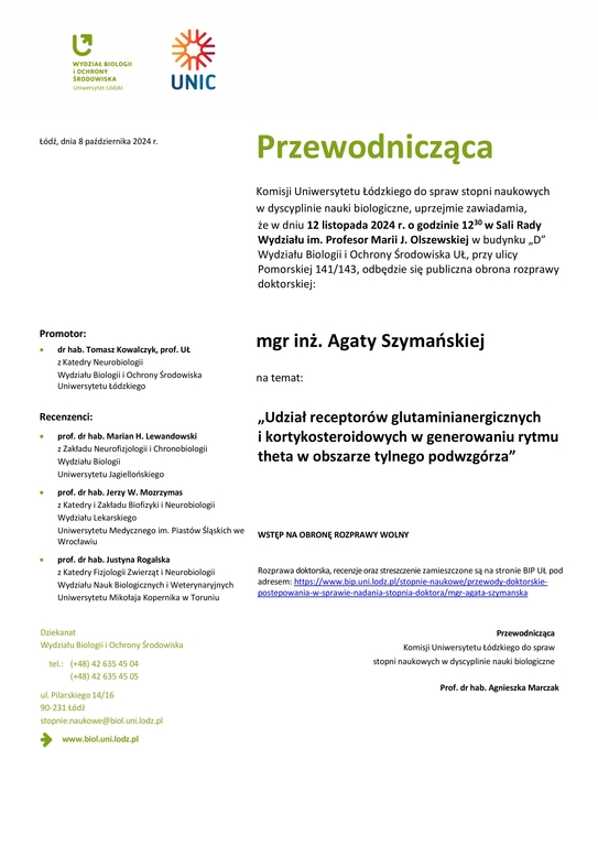 Przewodnicząca Komisji Uniwersytetu Łódzkiego do spraw stopni naukowych w dyscyplinie nauki biologiczne, uprzejmie zawiadamia, że w dniu 12 listopada 2024 r. o godzinie 1230 w Sali Rady Wydziału im. Profesor Marii J. Olszewskiej w budynku „D” Wydziału Biologii i Ochrony Środowiska UŁ, przy ulicy Pomorskiej 141/143, odbędzie się publiczna obrona rozprawy doktorskiej: mgr inż. Agaty Szymańskiej na temat: „Udział receptorów glutaminianergicznych i kortykosteroidowych w generowaniu rytmu theta w obszarze tylnego podwzgórza” WSTĘP NA OBRONĘ ROZPRAWY WOLNY Rozprawa doktorska, recenzje oraz streszczenie zamieszczone są na stronie BIP UŁ pod adresem: https://www.bip.uni.lodz.pl/stopnie-naukowe/przewody-doktorskie-postepowania-w-sprawie-nadania-stopnia-doktora/mgr-agata-szymanska Przewodnicząca Komisji Uniwersytetu Łódzkiego do spraw stopni naukowych w dyscyplinie nauki biologiczne Prof. dr hab. Agnieszka Marczak