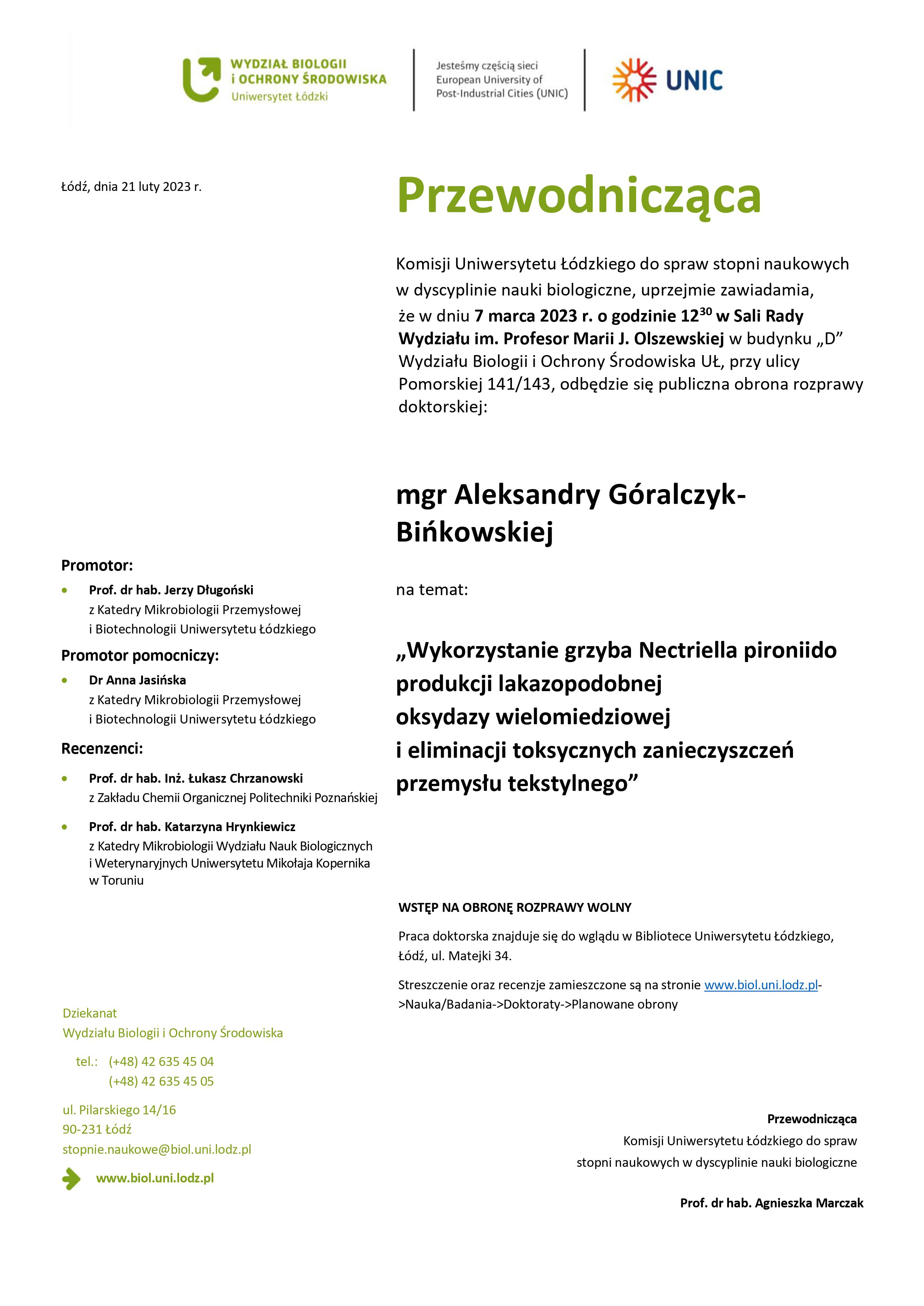 Przewodnicząca Komisji Uniwersytetu Łódzkiego do spraw stopni naukowych w dyscyplinie nauki biologiczne, uprzejmie zawiadamia, że w dniu 7 marca 2023 r. o godzinie 1230 w Sali Rady Wydziału im. Profesor Marii J. Olszewskiej w budynku „D” Wydziału Biologii i Ochrony Środowiska UŁ, przy ulicy Pomorskiej 141/143, odbędzie się publiczna obrona rozprawy doktorskiej: mgr Aleksandry Góralczyk-Bińkowskiej na temat: „Wykorzystanie grzyba Nectriella pironiido produkcji lakazopodobnej oksydazy wielomiedziowej i eliminacji toksycznych zanieczyszczeń przemysłu tekstylnego” WSTĘP NA OBRONĘ ROZPRAWY WOLNY Praca doktorska znajduje się do wglądu w Bibliotece Uniwersytetu Łódzkiego, Łódź, ul. Matejki 34. Streszczenie oraz recenzje zamieszczone są na stronie www.biol.uni.lodz.pl- >Nauka/Badania->Doktoraty->Planowane obrony Przewodnicząca Komisji Uniwersytetu Łódzkiego do spraw stopni naukowych w dyscyplinie nauki biologiczne Prof. dr hab. Agnieszka Marczak