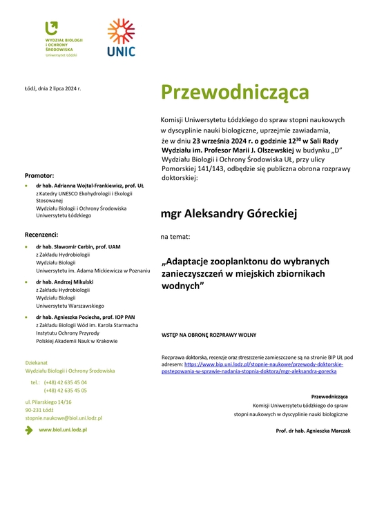 Przewodnicząca Komisji Uniwersytetu Łódzkiego do spraw stopni naukowych w dyscyplinie nauki biologiczne, uprzejmie zawiadamia, że w dniu 23 września 2024 r. o godzinie 1230 w Sali Rady Wydziału im. Profesor Marii J. Olszewskiej w budynku „D” Wydziału Biologii i Ochrony Środowiska UŁ, przy ulicy Pomorskiej 141/143, odbędzie się publiczna obrona rozprawy doktorskiej: mgr Aleksandry Góreckiej na temat: „Adaptacje zooplanktonu do wybranych zanieczyszczeń w miejskich zbiornikach wodnych” WSTĘP NA OBRONĘ ROZPRAWY WOLNY Rozprawa doktorska, recenzje oraz streszczenie zamieszczone są na stronie BIP UŁ pod adresem: https://www.bip.uni.lodz.pl/stopnie-naukowe/przewody-doktorskie-postepowania-w-sprawie-nadania-stopnia-doktora/mgr-aleksandra-gorecka Przewodnicząca Komisji Uniwersytetu Łódzkiego do spraw stopni naukowych w dyscyplinie nauki biologiczne Prof. dr hab. Agnieszka Marczak