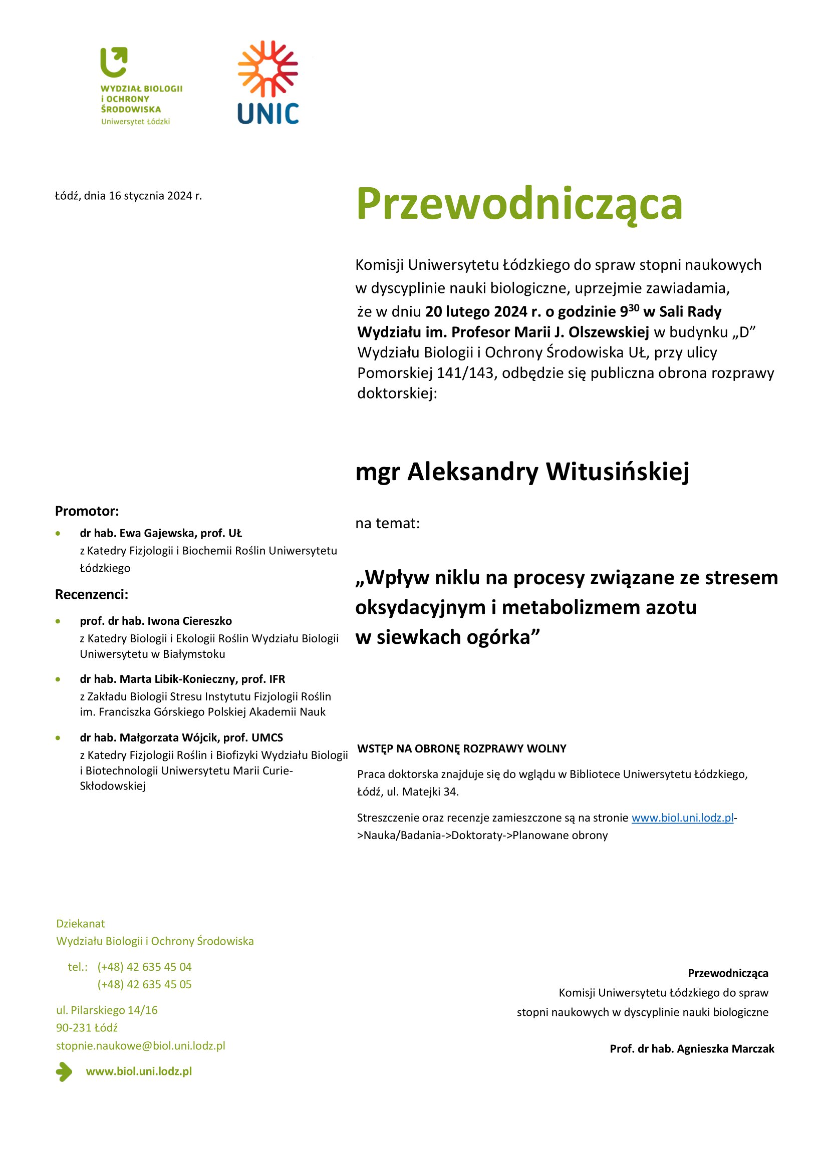 Przewodnicząca Komisji Uniwersytetu Łódzkiego do spraw stopni naukowych w dyscyplinie nauki biologiczne, uprzejmie zawiadamia, że w dniu 20 lutego 2024 r. o godzinie 930 w Sali Rady Wydziału im. Profesor Marii J. Olszewskiej w budynku „D” Wydziału Biologii i Ochrony Środowiska UŁ, przy ulicy Pomorskiej 141/143, odbędzie się publiczna obrona rozprawy doktorskiej: mgr Aleksandry Witusińskiej na temat: „Wpływ niklu na procesy związane ze stresem oksydacyjnym i metabolizmem azotu w siewkach ogórka” WSTĘP NA OBRONĘ ROZPRAWY WOLNY Praca doktorska znajduje się do wglądu w Bibliotece Uniwersytetu Łódzkiego, Łódź, ul. Matejki 34. Streszczenie oraz recenzje zamieszczone są na stronie www.biol.uni.lodz.pl- >Nauka/Badania->Doktoraty->Planowane obrony PrzewodniczącaKomisji Uniwersytetu Łódzkiego do spraw stopni naukowych w dyscyplinie nauki biologiczne Prof. dr hab. Agnieszka Marczak 