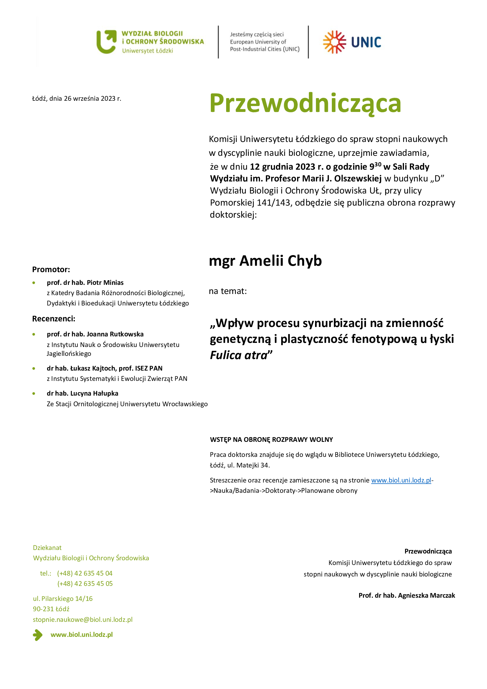 Przewodnicząca Komisji Uniwersytetu Łódzkiego do spraw stopni naukowych w dyscyplinie nauki biologiczne, uprzejmie zawiadamia, że w dniu 12 grudnia 2023 r. o godzinie 930 w Sali Rady Wydziału im. Profesor Marii J. Olszewskiej w budynku „D” Wydziału Biologii i Ochrony Środowiska UŁ, przy ulicy Pomorskiej 141/143, odbędzie się publiczna obrona rozprawy doktorskiej: mgr Amelii Chyb na temat: „Wpływ procesu synurbizacji na zmienność genetyczną i plastyczność fenotypową u łyski Fulica atra” WSTĘP NA OBRONĘ ROZPRAWY WOLNY Praca doktorska znajduje się do wglądu w Bibliotece Uniwersytetu Łódzkiego, Łódź, ul. Matejki 34. Streszczenie oraz recenzje zamieszczone są na stronie www.biol.uni.lodz.pl- >Nauka/Badania->Doktoraty->Planowane obrony