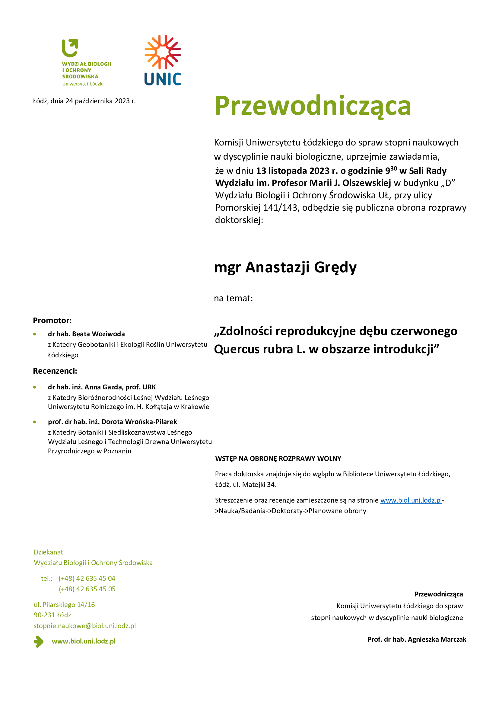 Przewodnicząca Komisji Uniwersytetu Łódzkiego do spraw stopni naukowych w dyscyplinie nauki biologiczne, uprzejmie zawiadamia, że w dniu 13 listopada 2023 r. o godzinie 9 30 w Sali Rady Wydziału im. Profesor Marii J. Olszewskiej w budynku „D” Wydziału Biologii i Ochrony Środowiska UŁ, przy ulicy Pomorskiej 141/143, odbędzie się publiczna obrona rozprawy doktorskiej: mgr Anastazji Grędy na temat: „Zdolności reprodukcyjne dębu czerwonego Quercus rubra L. w obszarze introdukcji” WSTĘP NA OBRONĘ ROZPRAWY WOLNY Praca doktorska znajduje się do wglądu w Bibliotece Uniwersytetu Łódzkiego, Łódź, ul. Matejki 34. Streszczenie oraz recenzje zamieszczone są na stronie www.biol.uni.lodz.pl- >Nauka/Badania->Doktoraty->Planowane obrony Przewodnicząca Komisji Uniwersytetu Łódzkiego do spraw stopni naukowych w dyscyplinie nauki biologiczne Prof. dr hab. Agnieszka Marczak