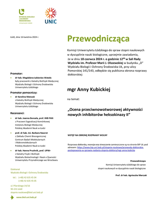 Przewodnicząca Komisji Uniwersytetu Łódzkiego do spraw stopni naukowych w dyscyplinie nauki biologiczne, uprzejmie zawiadamia, że w dniu 18 czerwca 2024 r. o godzinie 1230 w Sali Rady Wydziału im. Profesor Marii J. Olszewskiej w budynku „D” Wydziału Biologii i Ochrony Środowiska UŁ, przy ulicy Pomorskiej 141/143, odbędzie się publiczna obrona rozprawy doktorskiej: mgr Anny Kubickiej na temat: „Ocena przeciwnowotworowej aktywności nowych inhibitorów heksokinazy II” WSTĘP NA OBRONĘ ROZPRAWY WOLNY Rozprawa doktorska, recenzje oraz streszczenie zamieszczone są na stronie BIP UŁ pod adresem: https://www.bip.uni.lodz.pl/stopnie-naukowe/przewody-doktorskie-postepowania-w-sprawie-nadania-stopnia-doktora/mgr-anna-kubicka Przewodnicząca Komisji Uniwersytetu Łódzkiego do spraw stopni naukowych w dyscyplinie nauki biologiczne Prof. dr hab. Agnieszka Marczak