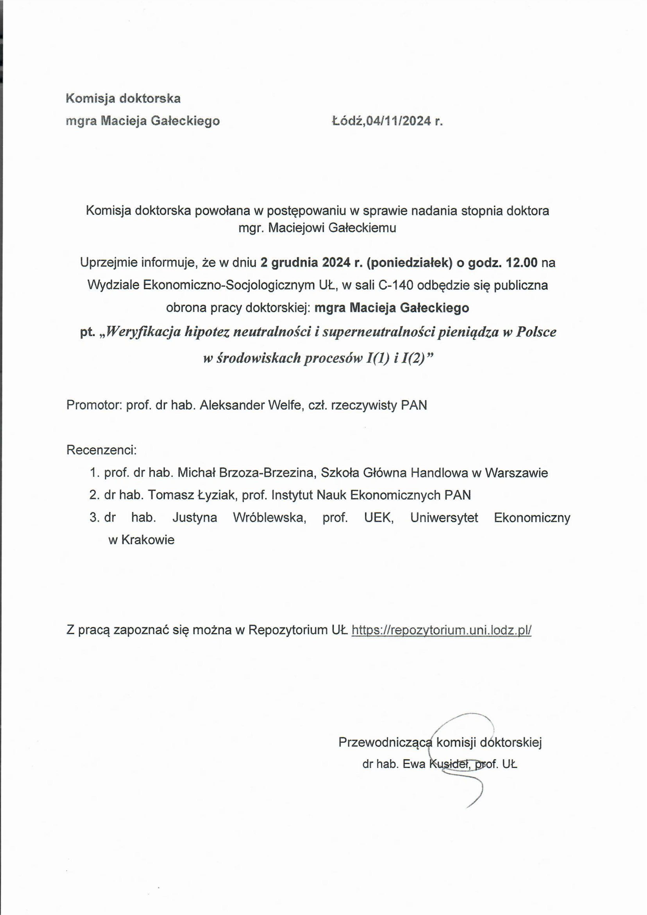 Komisja doktorska powołana w postępowaniu w sprawie nadania stopnia doktora mgr. Maciejowi Gałeckiemu Uprzejmie informuje, że w dniu 2 grudnia 2024 r. (poniedziałek) o godz. 12.00 na Wydziale Ekonomiczna-Socjologicznym UŁ, w sali C-140 odbędzie się publiczna obrona pracy doktorskiej: mgra Macieja Gałeckiego pt. „Weryfikacja hipotez neutralności i superneutralnoki pieniądza w Polsce w środowiskach procesów 1.(1) i 1(2)" Promotor: prof. dr hab. Aleksander Welfe, czł. rzeczywisty PAN Recenzenci: 1.	prof. dr hab. Michał Brzoza-Brzezina, Szkoła Główna Handlowa w Warszawie 2.	dr hab. Tomasz Łyziak, prof. Instytut Nauk Ekonomicznych PAN 3.	dr hab. Justyna Wróblewska, prof. UEK, Uniwersytet Ekonomiczny w Krakowie Z pracą zapoznać się można w Repozytorium UŁ https://repozyłorium.uni.lodipli Przewodniczca komisji doktorskiej 