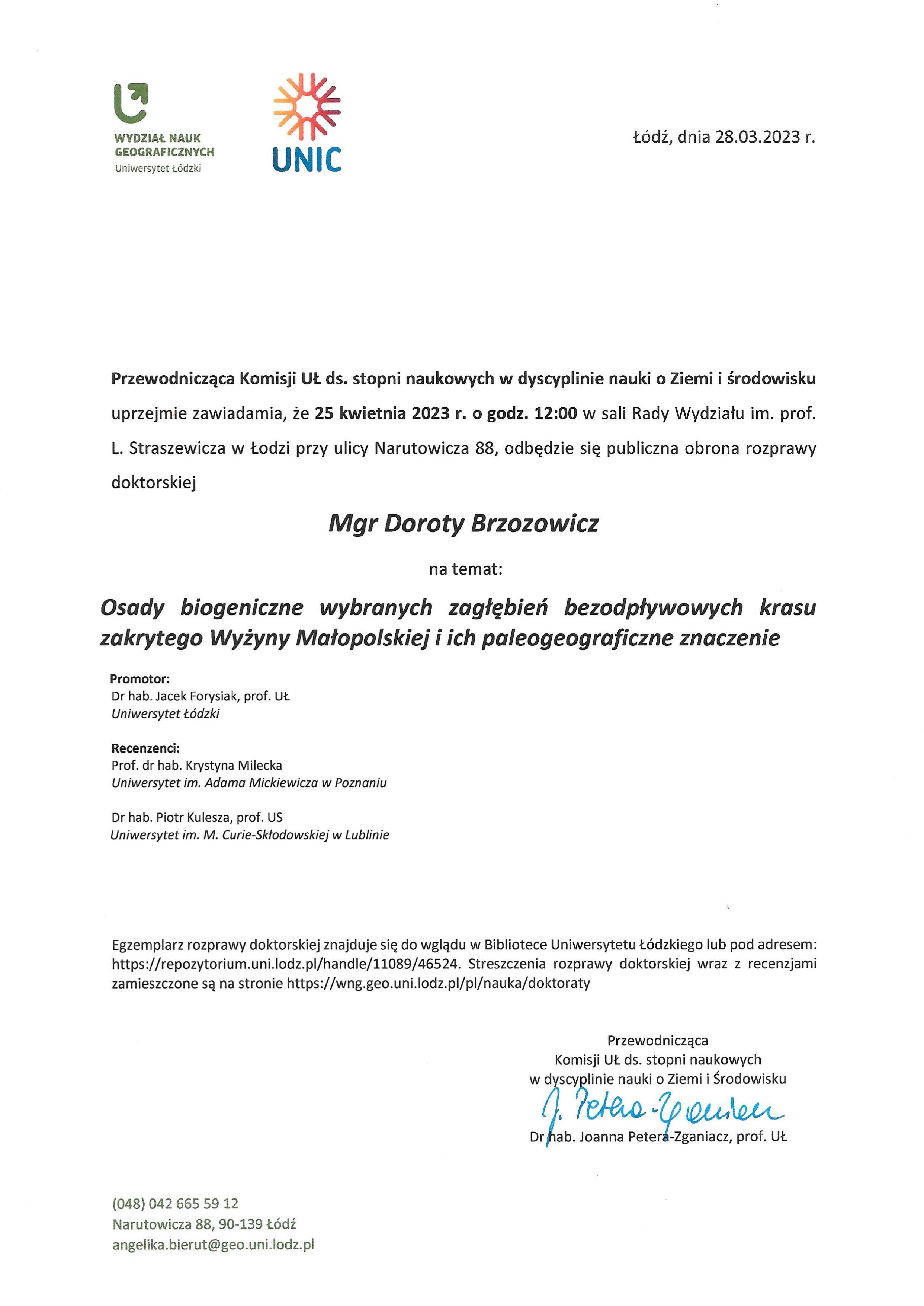 Przewodnicząca Komisji UL ds. stopni naukowych w dyscyplinie nauki o Ziemi i środowisku uprzejmie zawiadamia, że 25 kwietnia 2023 r. o godz. 12:00 w sali Rady Wydziału im. prof. L. Straszewicza w Łodzi przy ulicy Narutowicza 88, odbędzie się publiczna obrona rozprawy doktorskiej Mgr Doroty Brzozowicz na temat: Osady biogeniczne wybranych zagłębień bezodpływowych krasu zakrytego Wyżyny Małopolskiej i ich paleogeograficzne znaczenie Promotor: Dr hab. Jacek Forysiak, prof. UŁ Uniwersytet Łódzki Recenzenci: Prof. dr hab. Krystyna Milecka Uniwersytet im. Adama Mickiewicza w Poznaniu Dr hab. Piotr Kulesza, prof. US Uniwersytet im. M. Curie-Skłodowskiej w Lublinie Egzemplarz rozprawy doktorskiej znajduje się do wglądu w Bibliotece Uniwersytetu łódzkiego lub pod adresem: https://repozytorium.uni.lodz.pl/handle/11089/46524. Streszczenia rozprawy doktorskiej wraz z recenzjami zamieszczone są na stronie https://wng.geo.uni.lodz.plipl/naukaidoktoraty