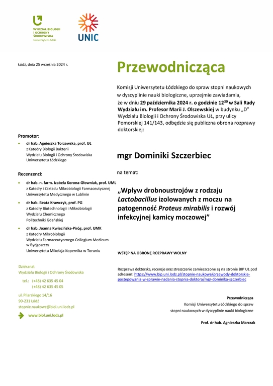 Przewodnicząca Komisji Uniwersytetu Łódzkiego do spraw stopni naukowych w dyscyplinie nauki biologiczne, uprzejmie zawiadamia, że w dniu 29 października 2024 r. o godzinie 1230 w Sali Rady Wydziału im. Profesor Marii J. Olszewskiej w budynku „D” Wydziału Biologii i Ochrony Środowiska UŁ, przy ulicy Pomorskiej 141/143, odbędzie się publiczna obrona rozprawy doktorskiej: mgr Dominiki Szczerbiec na temat: „Wpływ drobnoustrojów z rodzaju Lactobacillus izolowanych z moczu na patogenność Proteus mirabilis i rozwój infekcyjnej kamicy moczowej” WSTĘP NA OBRONĘ ROZPRAWY WOLNY Rozprawa doktorska, recenzje oraz streszczenie zamieszczone są na stronie BIP UŁ pod adresem: https://www.bip.uni.lodz.pl/stopnie-naukowe/przewody-doktorskie-postepowania-w-sprawie-nadania-stopnia-doktora/mgr-dominika-szczerbiec Przewodnicząca Komisji Uniwersytetu Łódzkiego do spraw stopni naukowych w dyscyplinie nauki biologiczne Prof. dr hab. Agnieszka Marczak