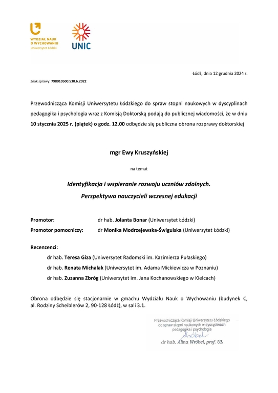 Przewodnicząca Komisji Uniwersytetu Łódzkiego do spraw stopni naukowych w dyscyplinach pedagogika i psychologia wraz z Komisją Doktorską podają do publicznej wiadomości, że w dniu 10 stycznia 2025 r. (piątek) o godz. 12.00 odbędzie się publiczna obrona rozprawy doktorskiej mgr Ewy Kruszyńskiej na temat Identyfikacja i wspieranie rozwoju uczniów zdolnych. Perspektywa nauczycieli wczesnej edukacji Promotor: dr hab. Jolanta Bonar (Uniwersytet Łódzki) Promotor pomocniczy: dr Monika Modrzejewska-Świgulska (Uniwersytet Łódzki) Recenzenci: dr hab. Teresa Giza (Uniwersytet Radomski im. Kazimierza Pułaskiego) dr hab. Renata Michalak (Uniwersytet im. Adama Mickiewicza w Poznaniu) dr hab. Zuzanna Zbróg (Uniwersytet im. Jana Kochanowskiego w Kielcach) Obrona odbędzie się stacjonarnie w gmachu Wydziału Nauk o Wychowaniu (budynek C, al. Rodziny Scheiblerów 2, 90-128 Łódź), w sali 3.1.