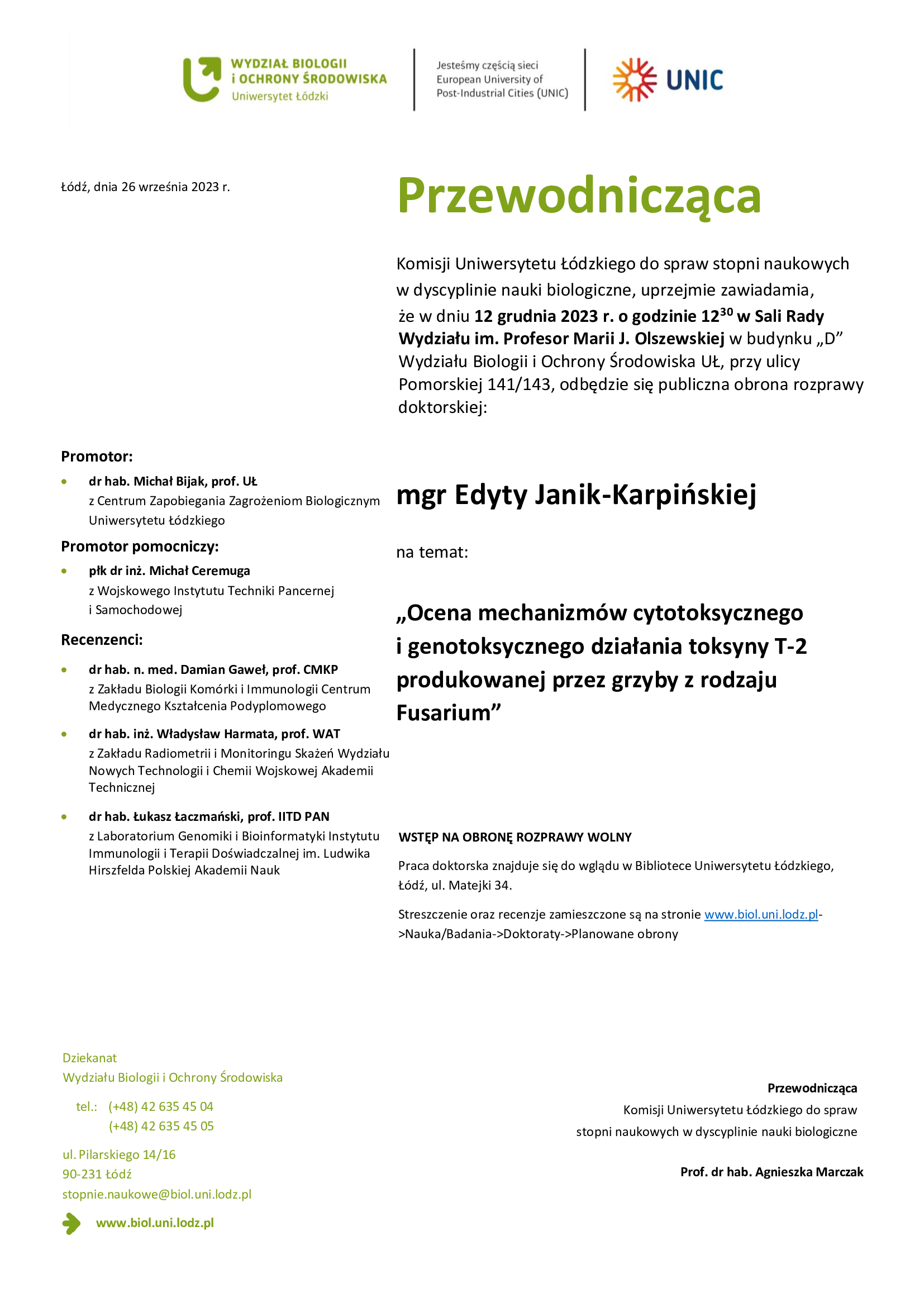 Przewodnicząca Komisji Uniwersytetu Łódzkiego do spraw stopni naukowych w dyscyplinie nauki biologiczne, uprzejmie zawiadamia, że w dniu 12 grudnia 2023 r. o godzinie 1230 w Sali Rady Wydziału im. Profesor Marii J. Olszewskiej w budynku „D” Wydziału Biologii i Ochrony Środowiska UŁ, przy ulicy Pomorskiej 141/143, odbędzie się publiczna obrona rozprawy doktorskiej: mgr Edyty Janik-Karpińskiej na temat: „Ocena mechanizmów cytotoksycznego i genotoksycznego działania toksyny T-2 produkowanej przez grzyby z rodzaju Fusarium” WSTĘP NA OBRONĘ ROZPRAWY WOLNY Praca doktorska znajduje się do wglądu w Bibliotece Uniwersytetu Łódzkiego, Łódź, ul. Matejki 34. Streszczenie oraz recenzje zamieszczone są na stronie www.biol.uni.lodz.pl- >Nauka/Badania->Doktoraty->Planowane obrony