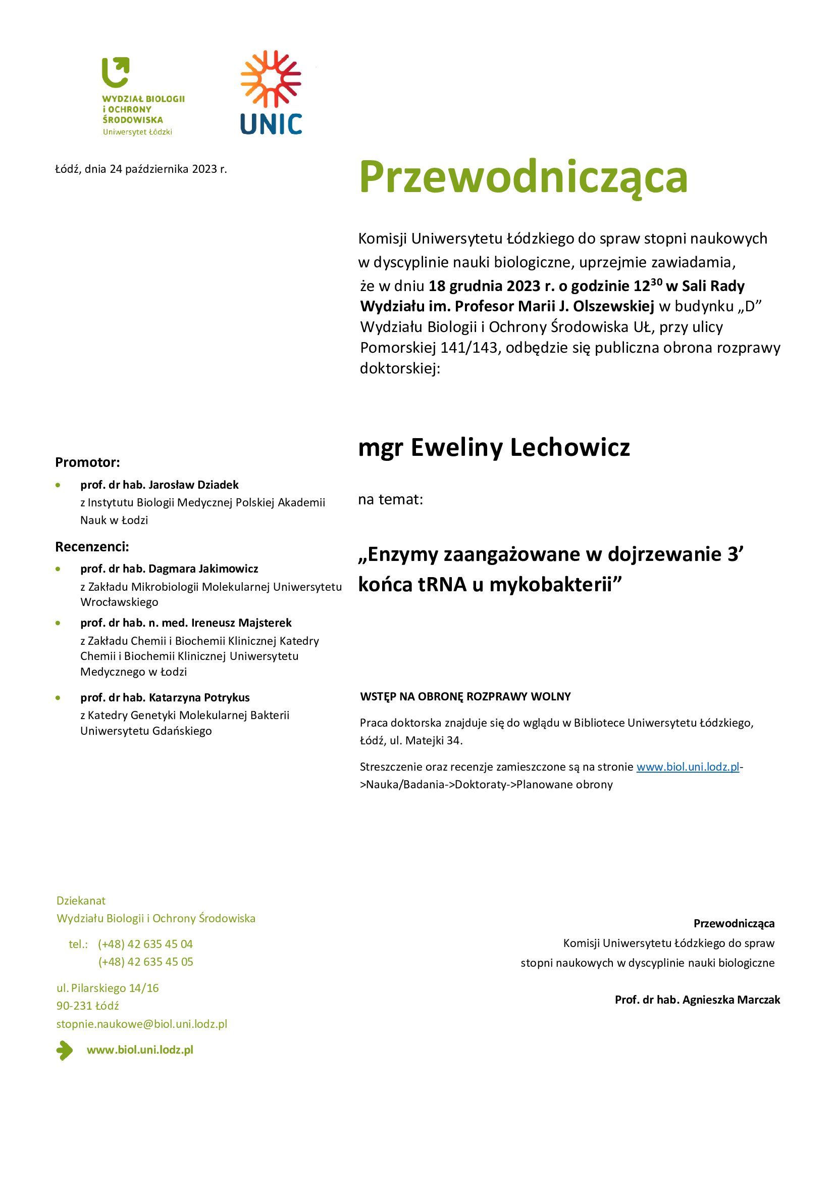 Przewodnicząca Komisji Uniwersytetu Łódzkiego do spraw stopni naukowych w dyscyplinie nauki biologiczne, uprzejmie zawiadamia, że w dniu 18 grudnia 2023 r. o godzinie 12 30 w Sali Rady Wydziału im. Profesor Marii J. Olszewskiej w budynku „D” Wydziału Biologii i Ochrony Środowiska UŁ, przy ulicy Pomorskiej 141/143, odbędzie się publiczna obrona rozprawy doktorskiej: mgr Eweliny Lechowicz na temat: „Enzymy zaangażowane w dojrzewanie 3’ końca tRNA u mykobakterii” WSTĘP NA OBRONĘ ROZPRAWY WOLNY Praca doktorska znajduje się do wglądu w Bibliotece Uniwersytetu Łódzkiego, Łódź, ul. Matejki 34. Streszczenie oraz recenzje zamieszczone są na stronie www.biol.uni.lodz.pl- >Nauka/Badania->Doktoraty->Planowane obrony Przewodnicząca Komisji Uniwersytetu Łódzkiego do spraw stopni naukowych w dyscyplinie nauki biologiczne Prof. dr hab. Agnieszka Marczak