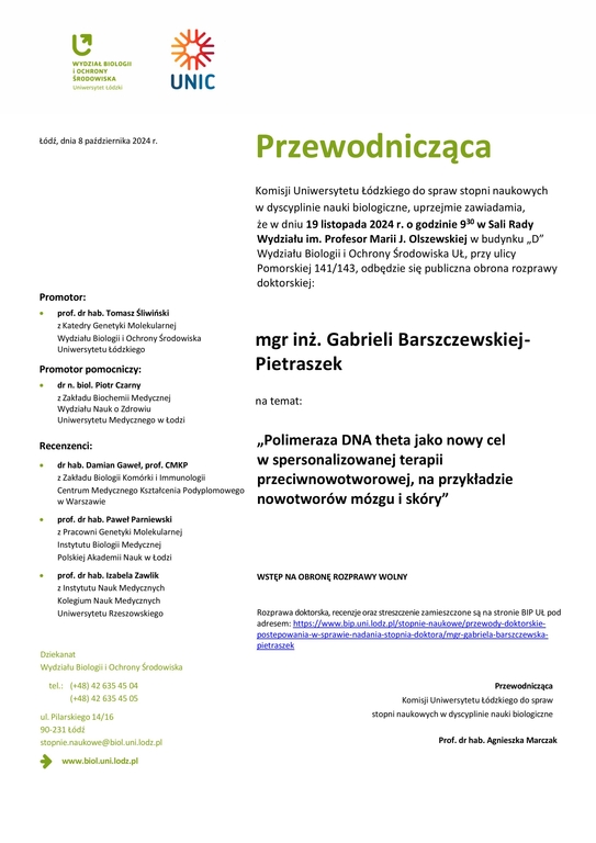 Przewodnicząca Komisji Uniwersytetu Łódzkiego do spraw stopni naukowych w dyscyplinie nauki biologiczne, uprzejmie zawiadamia, że w dniu 19 listopada 2024 r. o godzinie 930 w Sali Rady Wydziału im. Profesor Marii J. Olszewskiej w budynku „D” Wydziału Biologii i Ochrony Środowiska UŁ, przy ulicy Pomorskiej 141/143, odbędzie się publiczna obrona rozprawy doktorskiej: mgr inż. Gabrieli Barszczewskiej-Pietraszek na temat: „Polimeraza DNA theta jako nowy cel w spersonalizowanej terapii przeciwnowotworowej, na przykładzie nowotworów mózgu i skóry” WSTĘP NA OBRONĘ ROZPRAWY WOLNY Rozprawa doktorska, recenzje oraz streszczenie zamieszczone są na stronie BIP UŁ pod adresem: https://www.bip.uni.lodz.pl/stopnie-naukowe/przewody-doktorskie-postepowania-w-sprawie-nadania-stopnia-doktora/mgr-gabriela-barszczewska-pietraszek Przewodnicząca Komisji Uniwersytetu Łódzkiego do spraw stopni naukowych w dyscyplinie nauki biologiczne Prof. dr hab. Agnieszka Marczak