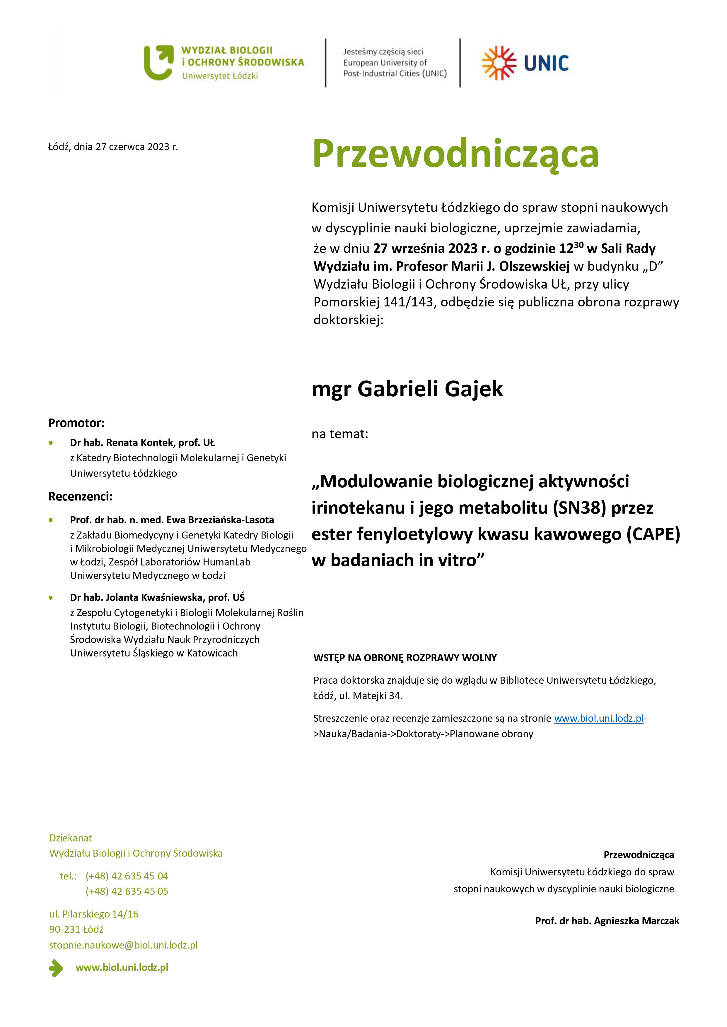 Przewodnicząca Komisji Uniwersytetu Łódzkiego do spraw stopni naukowych w dyscyplinie nauki biologiczne, uprzejmie zawiadamia, że w dniu 27 września 2023 r. o godzinie 1230 w Sali Rady Wydziału im. Profesor Marii J. Olszewskiej w budynku „D” Wydziału Biologii i Ochrony Środowiska UŁ, przy ulicy Pomorskiej 141/143, odbędzie się publiczna obrona rozprawy doktorskiej: mgr Gabrieli Gajek na temat: „Modulowanie biologicznej aktywności irinotekanu i jego metabolitu (SN38) przez ester fenyloetylowy kwasu kawowego (CAPE) w badaniach in vitro” WSTĘP NA OBRONĘ ROZPRAWY WOLNY Praca doktorska znajduje się do wglądu w Bibliotece Uniwersytetu Łódzkiego, Łódź, ul. Matejki 34. Streszczenie oraz recenzje zamieszczone są na stronie www.biol.uni.lodz.pl- >Nauka/Badania->Doktoraty->Planowane obrony