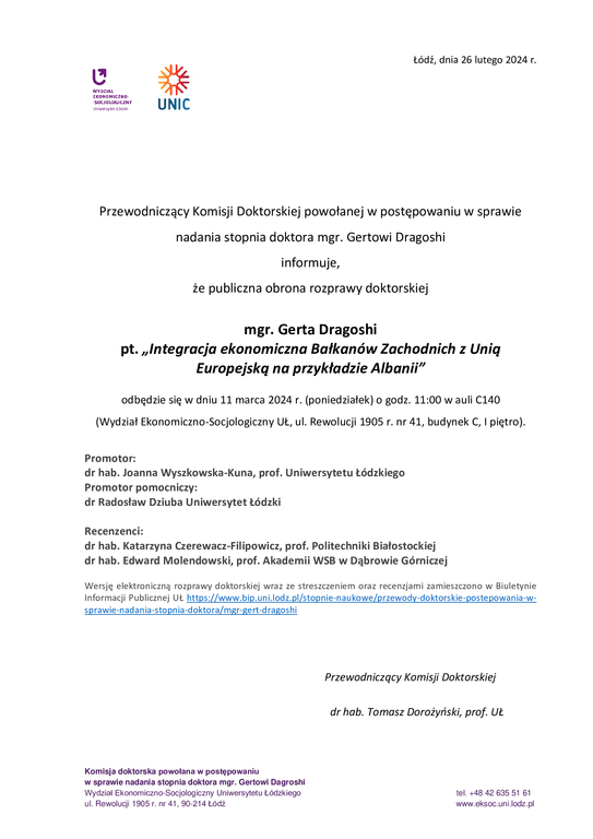 Przewodniczący Komisji Doktorskiej powołanej w postępowaniu w sprawie nadania stopnia doktora mgr. Gertowi Dragoshi informuje, że publiczna obrona rozprawy doktorskiej mgr. Gerta Dragoshi pt. „Integracja ekonomiczna Bałkanów Zachodnich z Unią Europejską na przykładzie Albanii” odbędzie się w dniu 11 marca 2024 r. (poniedziałek) o godz. 11:00 w auli C140 (Wydział Ekonomiczno-Socjologiczny UŁ, ul. Rewolucji 1905 r. nr 41, budynek C, I piętro). Promotor: dr hab. Joanna Wyszkowska-Kuna, prof. Uniwersytetu Łódzkiego Promotor pomocniczy: dr Radosław Dziuba Uniwersytet Łódzki Recenzenci: dr hab. Katarzyna Czerewacz-Filipowicz, prof. Politechniki Białostockiej dr hab. Edward Molendowski, prof. Akademii WSB w Dąbrowie Górniczej Wersję elektroniczną rozprawy doktorskiej wraz ze streszczeniem oraz recenzjami zamieszczono w Biuletynie Informacji Publicznej UŁ https://www.bip.uni.lodz.pl/stopnie-naukowe/przewody-doktorskie-postepowania-w-sprawie-nadania-stopnia-doktora/mgr-gert-dragoshi Przewodniczący Komisji Doktorskiej dr hab. Tomasz Dorożyński, prof. UŁ