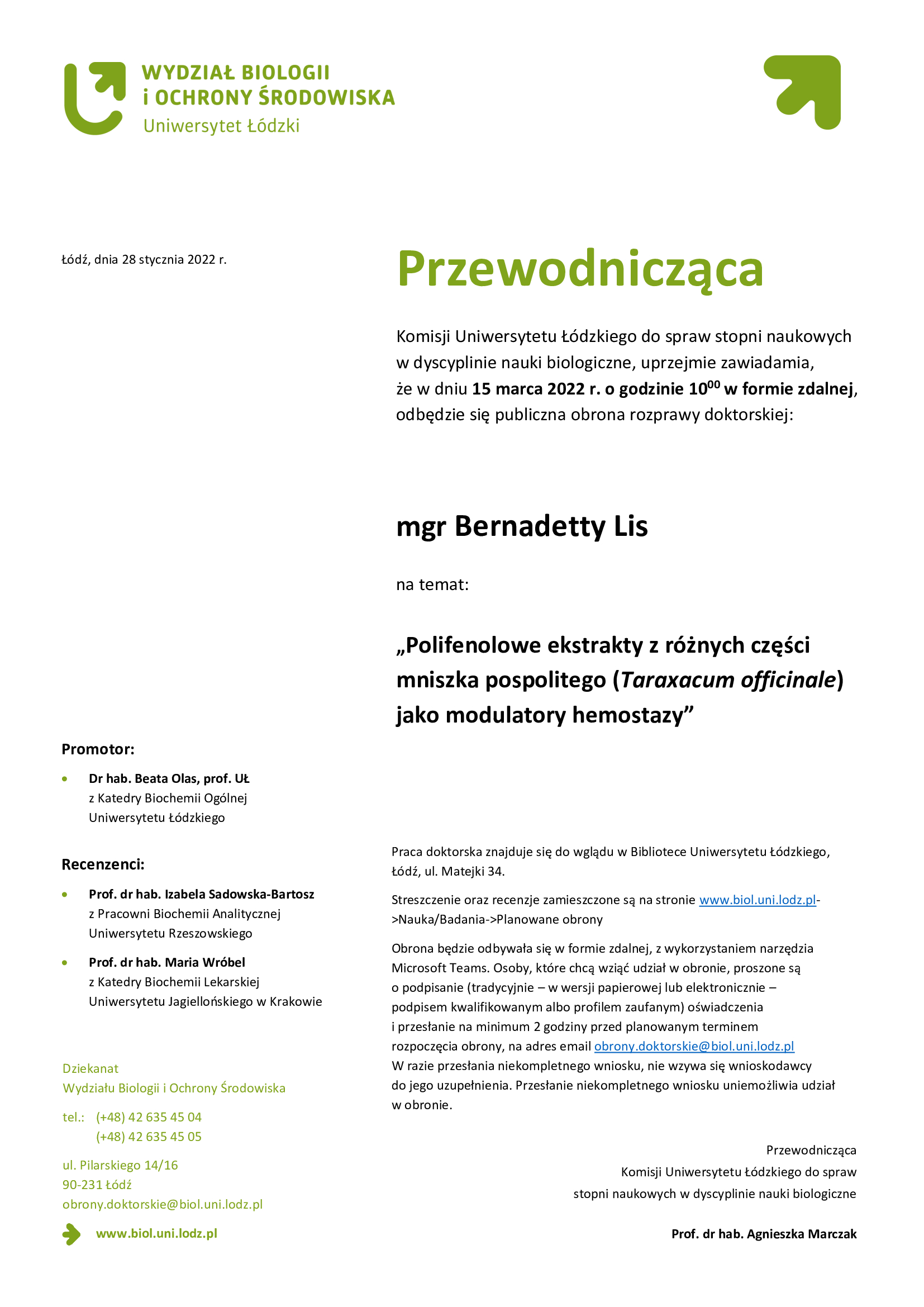 Przewodnicząca Komisji Uniwersytetu Łódzkiego do spraw stopni naukowych w dyscyplinie nauki biologiczne, uprzejmie zawiadamia, że w dniu 15 marca 2022 r. o godzinie 10:00 w formie zdalnej, odbędzie się publiczna obrona rozprawy doktorskiej: mgr Bernadetty Lis „Polifenolowe ekstrakty z różnych części mniszka pospolitego (Taraxacum officinale) jako modulatory hemostazy" Praca doktorska znajduje się do wglądu w Bibliotece Uniwersytetu Łódzkiego, Łódź, ul. Matejki 34. Streszczenie oraz recenzje zamieszczone są na stronie www.biol.uni.lodz.pl->Nauka/Badania->Planowane obrony Obrona będzie odbywała się w formie zdalnej, z wykorzystaniem narzędzia Microsoft Teams. Osoby, które chcą wziąć udział w obronie, proszone są o podpisanie (tradycyjnie – w wersji papierowej lub elektronicznie – podpisem kwalifikowanym albo profilem zaufanym) oświadczenia i przesłanie na minimum 2 godziny przed planowanym terminem rozpoczęcia obrony, na adres email obrony.doktorskie@biol.uni.lodz.pl W razie przesłania niekompletnego wniosku, nie wzywa się wnioskodawcy do jego uzupełnienia. Przesłanie niekompletnego wniosku uniemożliwia udział w obronie. Przewodnicząca Komisji Uniwersytetu Łódzkiego do spraw stopni naukowych w dyscyplinie nauki biologiczne Prof. dr hab. Agnieszka Marczak