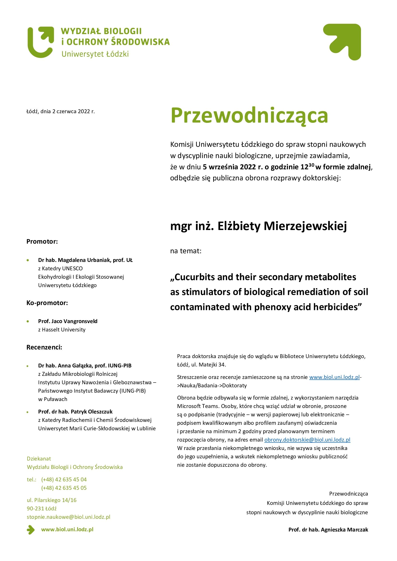 Przewodnicząca Komisji Uniwersytetu Łódzkiego do spraw stopni naukowych w dyscyplinie nauki biologiczne, uprzejmie zawiadamia, że w dniu 5 września 2022 r. o godzinie 12:30 w formie zdalnej, odbędzie się publiczna obrona rozprawy doktorskiej mgr inż. Elżbiety Mierzejewskiej na temat „Cucurbits and their secondary metabolites as stimulators of biological remediation of soil contaminated with phenoxy acid herbicides". Praca doktorska znajduje się do wglądu w Bibliotece Uniwersytetu Łódzkiego, Łódź, ul. Matejki 34. Streszczenie oraz recenzje zamieszczone są na stronie www.biol.uni.lodz.pl->Nauka/Badania->Doktoraty Obrona będzie odbywała się w formie zdalnej, z wykorzystaniem narzędzia Microsoft Teams. Osoby, które chcą wziąć udział w obronie, proszone są o podpisanie (tradycyjnie – w wersji papierowej lub elektronicznie – podpisem kwalifikowanym albo profilem zaufanym) oświadczenia i przesłanie na minimum 2 godziny przed planowanym terminem rozpoczęcia obrony, na adres email obrony.doktorskie@biol.uni.lodz.pl W razie przesłania niekompletnego wniosku, nie wzywa się uczestnika do jego uzupełnienia, a wskutek niekompletnego wniosku publiczność nie zostanie dopuszczona do obrony. 