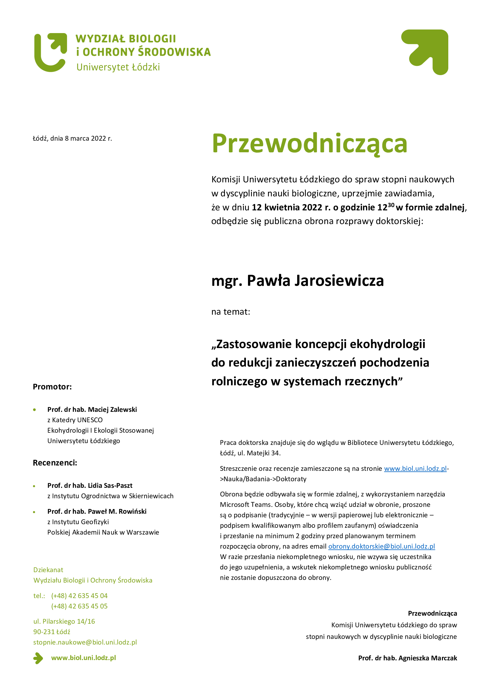 Przewodnicząca Komisji Uniwersytetu Łódzkiego do spraw stopni naukowych w dyscyplinie nauki biologiczne, uprzejmie zawiadamia, że w dniu 12 kwietnia 2022 r. o godzinie 1230 w formie zdalnej, odbędzie się publiczna obrona rozprawy doktorskiej: mgr. Pawła Jarosiewicza na temat: „Zastosowanie koncepcji ekohydrologii do redukcji zanieczyszczeń pochodzenia rolniczego w systemach rzecznych”Praca doktorska znajduje się do wglądu w Bibliotece Uniwersytetu Łódzkiego, Łódź, ul. Matejki 34. Streszczenie oraz recenzje zamieszczone są na stronie www.biol.uni.lodz.pl->Nauka/Badania->Doktoraty Obrona będzie odbywała się w formie zdalnej, z wykorzystaniem narzędzia Microsoft Teams. Osoby, które chcą wziąć udział w obronie, proszone są o podpisanie (tradycyjnie – w wersji papierowej lub elektronicznie – podpisem kwalifikowanym albo profilem zaufanym) oświadczenia i przesłanie na minimum 2 godziny przed planowanym terminem rozpoczęcia obrony, na adres email obrony.doktorskie@biol.uni.lodz.pl W razie przesłania niekompletnego wniosku, nie wzywa się uczestnika do jego uzupełnienia, a wskutek niekompletnego wniosku publiczność nie zostanie dopuszczona do obrony.