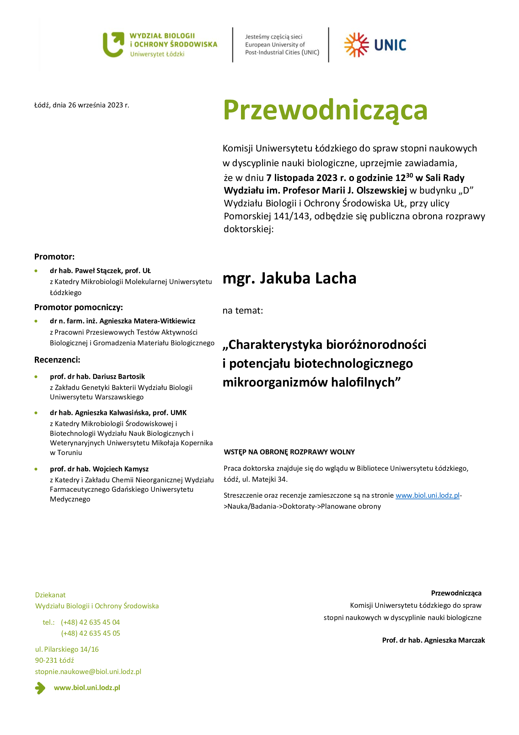 Przewodnicząca Komisji Uniwersytetu Łódzkiego do spraw stopni naukowych w dyscyplinie nauki biologiczne, uprzejmie zawiadamia, że w dniu 7 listopada 2023 r. o godzinie 1230 w Sali Rady Wydziału im. Profesor Marii J. Olszewskiej w budynku „D” Wydziału Biologii i Ochrony Środowiska UŁ, przy ulicy Pomorskiej 141/143, odbędzie się publiczna obrona rozprawy doktorskiej: mgr. Jakuba Lacha na temat: „Charakterystyka bioróżnorodności i potencjału biotechnologicznego mikroorganizmów halofilnych” WSTĘP NA OBRONĘ ROZPRAWY WOLNY Praca doktorska znajduje się do wglądu w Bibliotece Uniwersytetu Łódzkiego, Łódź, ul. Matejki 34. Streszczenie oraz recenzje zamieszczone są na stronie www.biol.uni.lodz.pl- >Nauka/Badania->Doktoraty->Planowane obrony