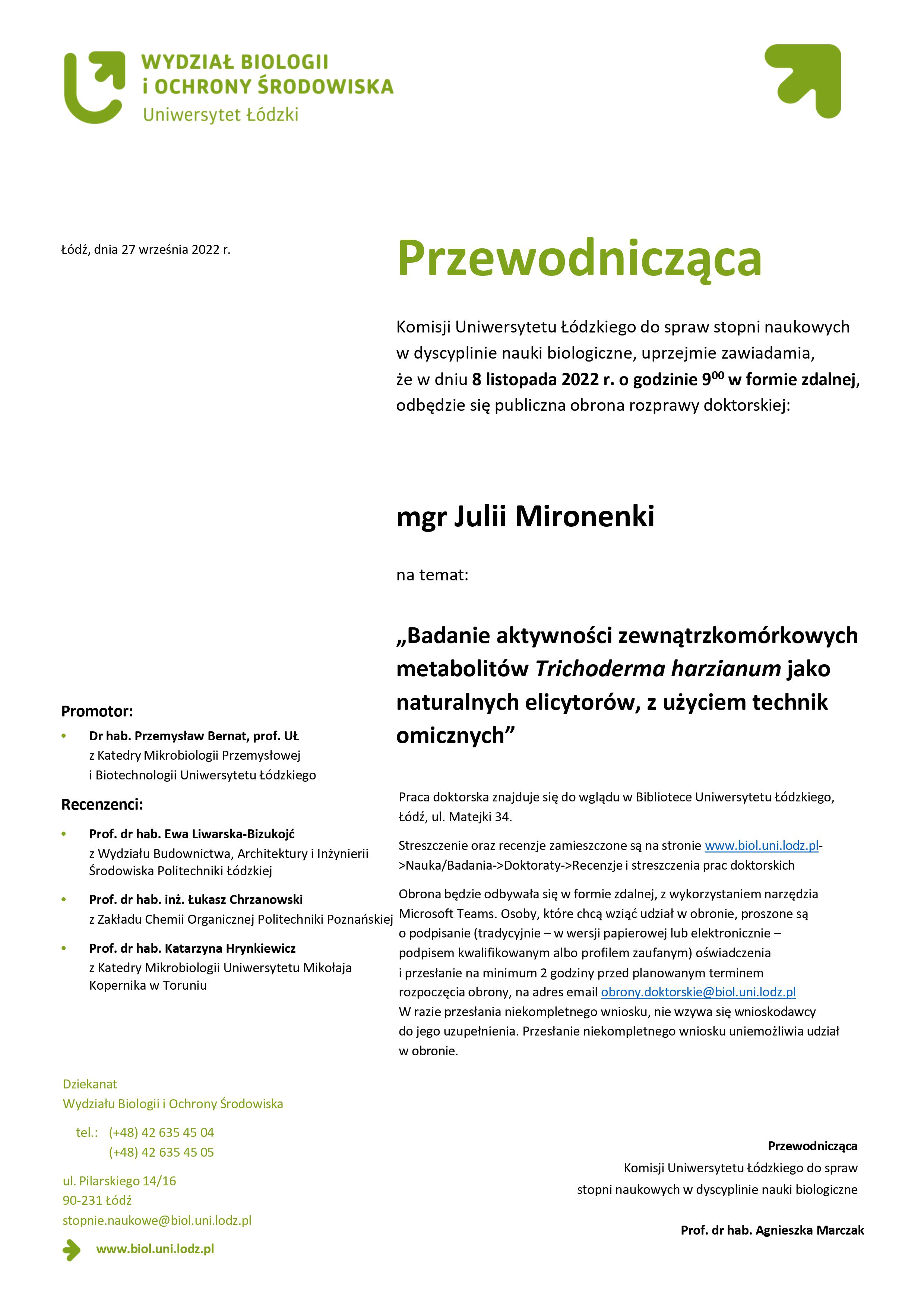 Przewodnicząca Komisji Uniwersytetu Łódzkiego do spraw stopni naukowych w dyscyplinie nauki biologiczne, uprzejmie zawiadamia, że w dniu 8 listopada 2022 r. o godzinie 900 w formie zdalnej, odbędzie się publiczna obrona rozprawy doktorskiej:mgr Julii Mironenki na temat: „Badanie aktywności zewnątrzkomórkowych metabolitów Trichoderma harzianum jako naturalnych elicytorów, z użyciem technik omicznych” Praca doktorska znajduje się do wglądu w Bibliotece Uniwersytetu Łódzkiego, Łódź, ul. Matejki 34. Streszczenie oraz recenzje zamieszczone są na stronie www.biol.uni.lodz.pl- >Nauka/Badania->Doktoraty->Recenzje i streszczenia prac doktorskich Obrona będzie odbywała się w formie zdalnej, z wykorzystaniem narzędzia Microsoft Teams. Osoby, które chcą wziąć udział w obronie, proszone są o podpisanie (tradycyjnie – w wersji papierowej lub elektronicznie – podpisem kwalifikowanym albo profilem zaufanym) oświadczenia i przesłanie na minimum 2 godziny przed planowanym terminem rozpoczęcia obrony, na adres email obrony.doktorskie@biol.uni.lodz.pl W razie przesłania niekompletnego wniosku, nie wzywa się wnioskodawcy do jego uzupełnienia. Przesłanie niekompletnego wniosku uniemożliwia udział w obronie. 