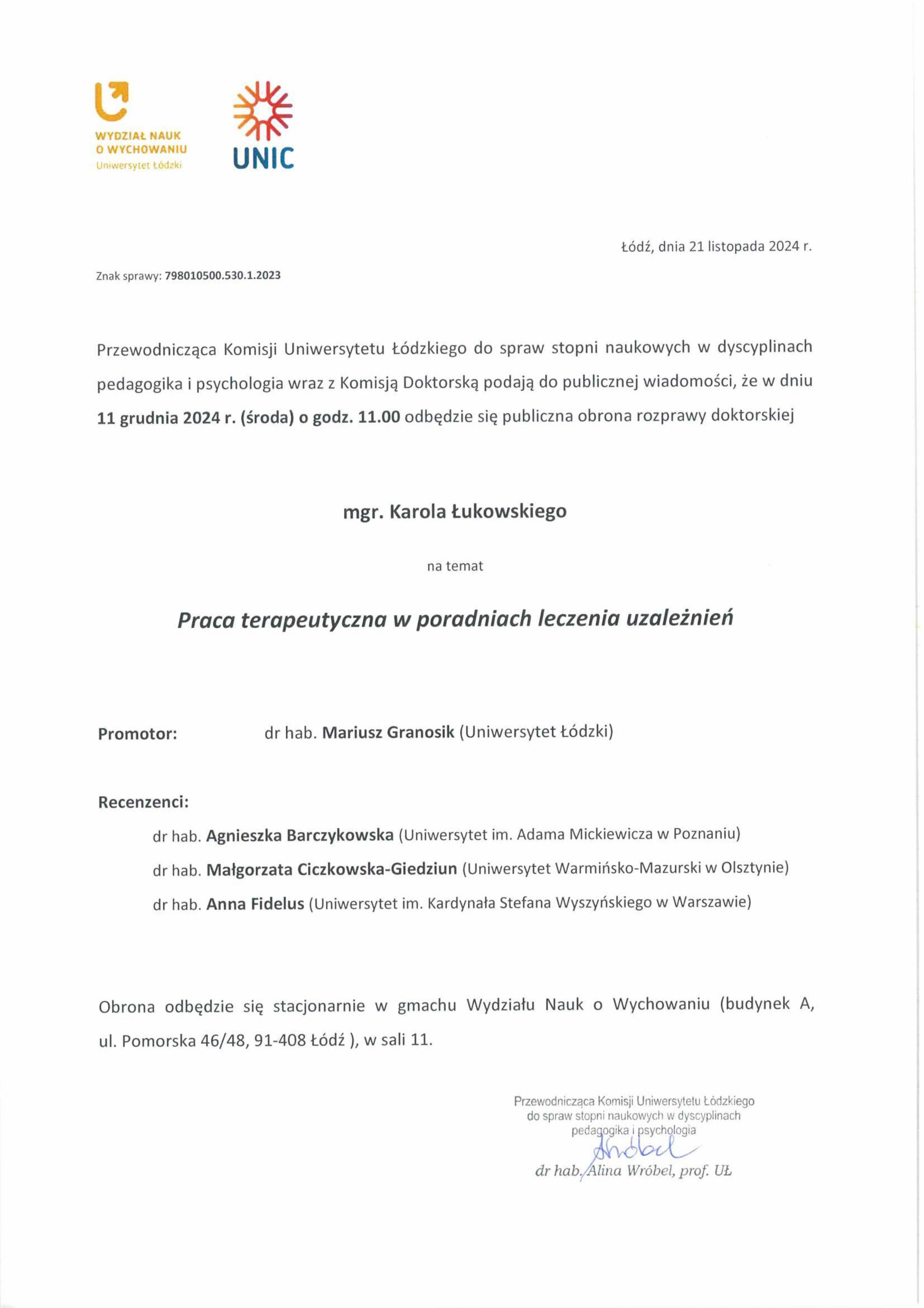 Przewodnicząca Komisji Uniwersytetu Łódzkiego do spraw stopni naukowych w dyscyplinach pedagogika i psychologia wraz z Komisją Doktorską podają do publicznej wiadomości, że w dniu 11 grudnia 2024 r. (środa) o godz. 11.00 odbędzie się publiczna obrona rozprawy doktorskiej mgr. Karola Łukowskiego na temat Praca terapeutyczna w poradniach leczenia uzależnień Promotor:	dr hab. Mariusz Granosik (Uniwersytet Łódzki) Recenzenci: dr hab. Agnieszka Barczykowska (Uniwersytet im. Adama Mickiewicza w Poznaniu) dr hab. Małgorzata Ciczkowska-Giedziun (Uniwersytet Warmińsko-Mazurski w Olsztynie) dr hab. Anna Fidelus (Uniwersytet im. Kardynała Stefana Wyszyńskiego w Warszawie) Obrona odbędzie się stacjonarnie w gmachu Wydziału Nauk o Wychowaniu (budynek A, ul. Pomorska 46/48, 91-408 Łódź ), w sali 11.