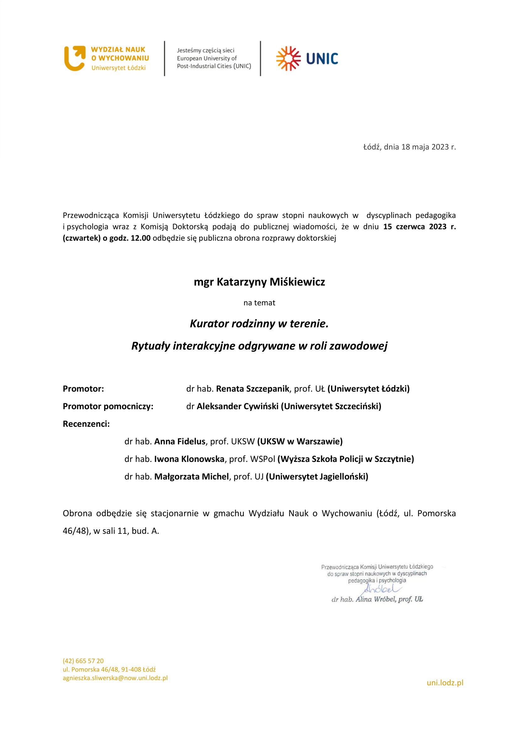 Przewodnicząca Komisji Uniwersytetu Łódzkiego do spraw stopni naukowych w dyscyplinach pedagogika i psychologia wraz z Komisją Doktorską podają do publicznej wiadomości, że w dniu 15 czerwca 2023 r. (czwartek) o godz. 12.00 odbędzie się publiczna obrona rozprawy doktorskiej mgr Katarzyny Miśkiewicz na temat Kurator rodzinny w terenie. Rytuały interakcyjne odgrywane w roli zawodowej Promotor:	dr hab. Renata Szczepanik, prof. UŁ (Uniwersytet Łódzki) Promotor pomocniczy:	dr Aleksander Cywiński (Uniwersytet Szczeciński) Recenzenci: dr hab. Anna Fidelus, prof. UKSW (UKSW w Warszawie) dr hab. Iwona Klonowska, prof. WSPol (Wyższa Szkoła Policji w Szczytnie) dr hab. Małgorzata Michel, prof. UJ (Uniwersytet Jagielloński) Obrona odbędzie się stacjonarnie w gmachu Wydziału Nauk o Wychowaniu (Łódź, ul. Pomorska 46/48), w sali 11, bud. A.