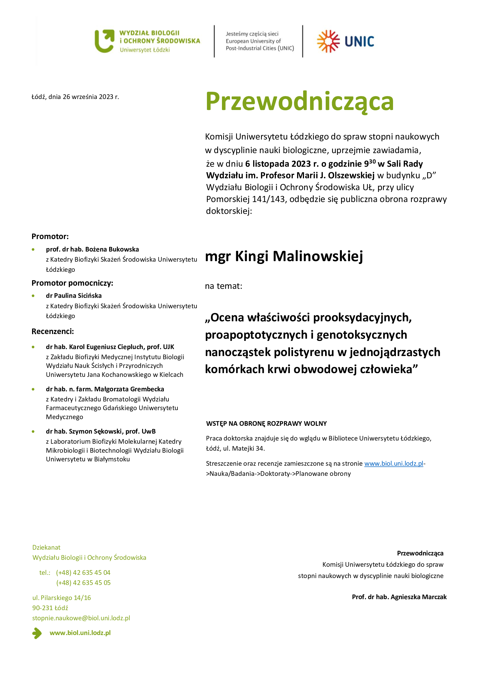 Przewodnicząca Komisji Uniwersytetu Łódzkiego do spraw stopni naukowych w dyscyplinie nauki biologiczne, uprzejmie zawiadamia, że w dniu 6 listopada 2023 r. o godzinie 930 w Sali Rady Wydziału im. Profesor Marii J. Olszewskiej w budynku „D” Wydziału Biologii i Ochrony Środowiska UŁ, przy ulicy Pomorskiej 141/143, odbędzie się publiczna obrona rozprawy doktorskiej: mgr Kingi Malinowskiej na temat: „Ocena właściwości prooksydacyjnych, proapoptotycznych i genotoksycznych nanocząstek polistyrenu w jednojądrzastych komórkach krwi obwodowej człowieka” WSTĘP NA OBRONĘ ROZPRAWY WOLNY Praca doktorska znajduje się do wglądu w Bibliotece Uniwersytetu Łódzkiego, Łódź, ul. Matejki 34. Streszczenie oraz recenzje zamieszczone są na stronie www.biol.uni.lodz.pl- >Nauka/Badania->Doktoraty->Planowane obrony