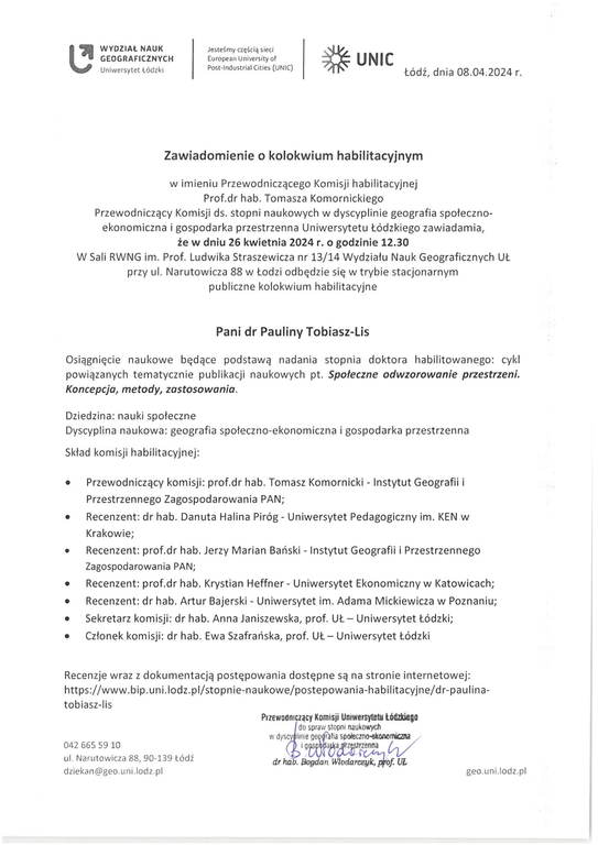 Zawiadomienie o kolokwium habilitacyjnym w imieniu Przewodniczącego Komisji habilitacyjnej Prof.dr hab. Tomasza Komornickiego Przewodniczący Komisji ds. stopni naukowych w dyscyplinie geografia społeczno- ekonomiczna i gospodarka przestrzenna Uniwersytetu Łódzkiego zawiadamia, że w dniu 26 kwietnia 2024 r. o godzinie 12.30 W Sali RWNG im. Prof. Ludwika Straszewicza nr 13/14 Wydziału Nauk Geograficznych UŁ przy ul. Narutowicza 88 w Łodzi odbędzie się w trybie stacjonarnym publiczne kolokwium habilitacyjne Pani dr Pauliny Tobiasz-Lis Osiągnięcie naukowe będące podstawą nadania stopnia doktora habilitowanego: cykl powiązanych tematycznie publikacji naukowych pt, Społeczne odwzorowanie przestrzeni. Koncepcja, metody, zastosowania. Dziedzina: nauki społeczne Dyscyplina naukowa: geografia społeczno-ekonomiczna i gospodarka przestrzenna Skład komisji habilitacyjnej: n	Przewodniczący komisji: prof.dr hab. Tomasz Komornicki - Instytut Geografii i Przestrzennego Zagospodarowania PAN; •	Recenzent: dr hab. Danuta Halina Piróg - Uniwersytet Pedagogiczny im. KEN w Krakowie; •	Recenzent: prof.dr hab. Jerzy Marian Bański - Instytut Geografii i Przestrzennego Zagospodarowania PAN; •	Recenzent: prof.dr hab. Krystian Heffner - Uniwersytet Ekonomiczny w Katowicach; •	Recenzent: dr hab. Artur Bajerski - Uniwersytet im. Adama Mickiewicza w Poznaniu; n	Sekretarz komisji: dr hab. Anna Janiszewska, prof. UŁ — Uniwersytet Łódzki; n	Członek komisji: dr hab. Ewa Szafrańska, prof. UŁ— Uniwersytet Łódzki Recenzje wraz z dokumentacją postępowania dostępne są na stronie internetowej: https://www.bip.uni.lodz.plistopnie-naukowe/postepowania-habilitacyjne/dr-paulina-łobiasz-lis