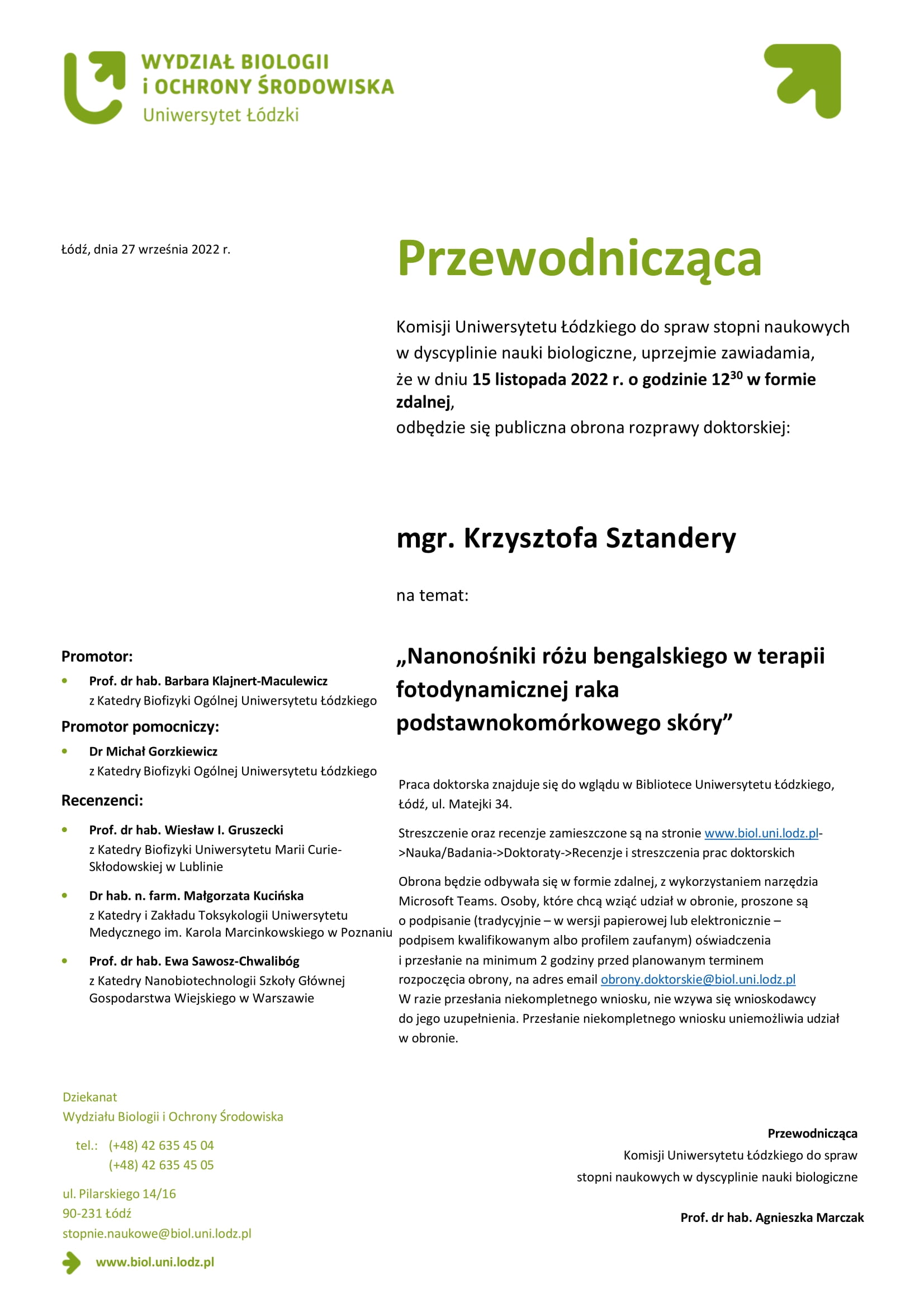 Przewodnicząca Komisji Uniwersytetu Łódzkiego do spraw stopni naukowych w dyscyplinie nauki biologiczne, uprzejmie zawiadamia, że w dniu 15 listopada 2022 r. o godzinie 1230 w formie zdalnej, odbędzie się publiczna obrona rozprawy doktorskiej:mgr. Krzysztofa Sztandery na temat: „Nanonośniki różu bengalskiego w terapii fotodynamicznej raka podstawnokomórkowego skóry” Praca doktorska znajduje się do wglądu w Bibliotece Uniwersytetu Łódzkiego, Łódź, ul. Matejki 34. Streszczenie oraz recenzje zamieszczone są na stronie www.biol.uni.lodz.pl- >Nauka/Badania->Doktoraty->Recenzje i streszczenia prac doktorskich Obrona będzie odbywała się w formie zdalnej, z wykorzystaniem narzędzia Microsoft Teams. Osoby, które chcą wziąć udział w obronie, proszone są o podpisanie (tradycyjnie – w wersji papierowej lub elektronicznie – podpisem kwalifikowanym albo profilem zaufanym) oświadczenia i przesłanie na minimum 2 godziny przed planowanym terminem rozpoczęcia obrony, na adres email obrony.doktorskie@biol.uni.lodz.pl W razie przesłania niekompletnego wniosku, nie wzywa się wnioskodawcy do jego uzupełnienia. Przesłanie niekompletnego wniosku uniemożliwia udział w obronie. 