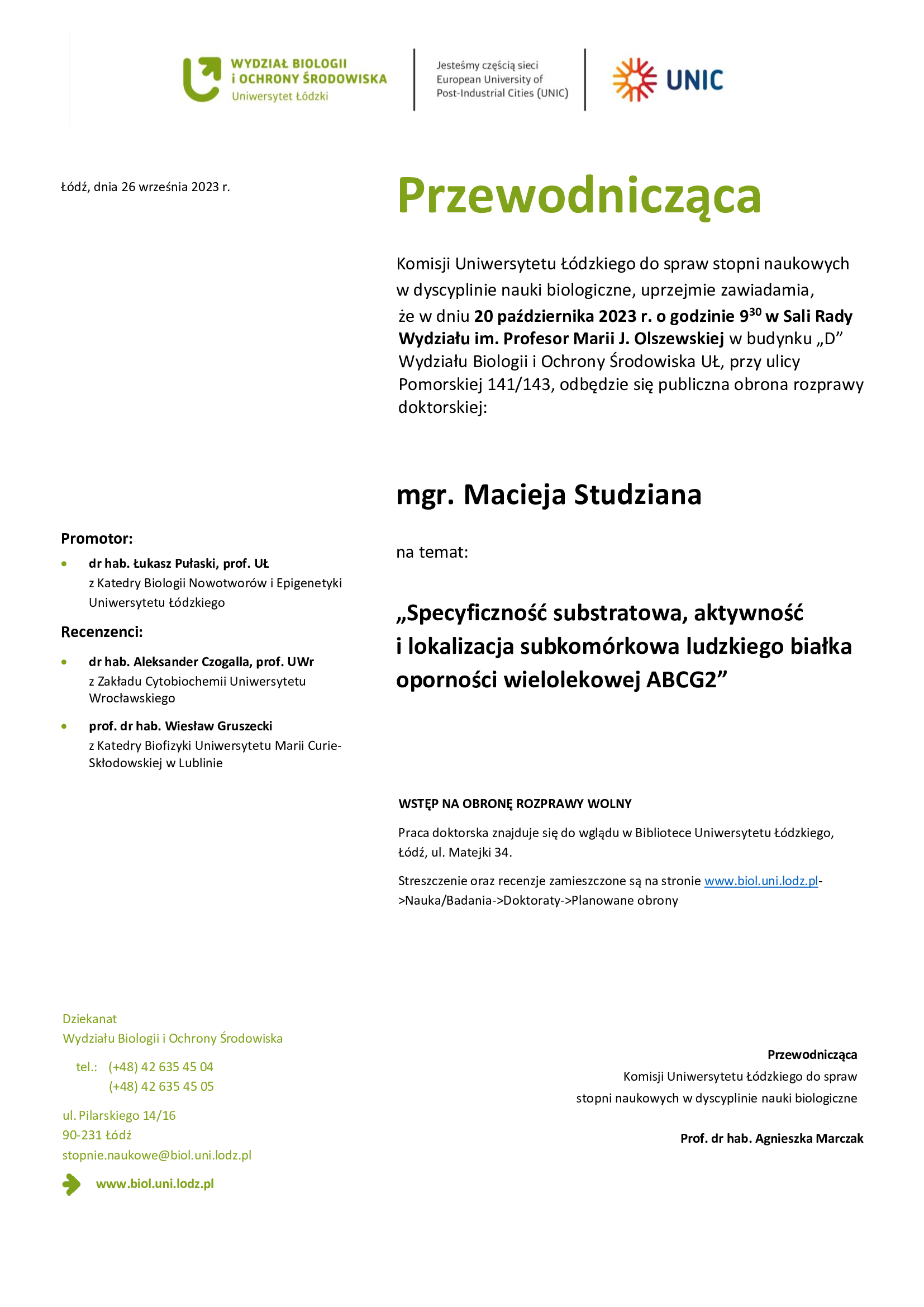 Przewodnicząca Komisji Uniwersytetu Łódzkiego do spraw stopni naukowych w dyscyplinie nauki biologiczne, uprzejmie zawiadamia, że w dniu 20 października 2023 r. o godzinie 930 w Sali Rady Wydziału im. Profesor Marii J. Olszewskiej w budynku „D” Wydziału Biologii i Ochrony Środowiska UŁ, przy ulicy Pomorskiej 141/143, odbędzie się publiczna obrona rozprawy doktorskiej: mgr. Macieja Studziana na temat: „Specyficzność substratowa, aktywność i lokalizacja subkomórkowa ludzkiego białka oporności wielolekowej ABCG2” WSTĘP NA OBRONĘ ROZPRAWY WOLNY Praca doktorska znajduje się do wglądu w Bibliotece Uniwersytetu Łódzkiego, Łódź, ul. Matejki 34. Streszczenie oraz recenzje zamieszczone są na stronie www.biol.uni.lodz.pl- >Nauka/Badania->Doktoraty->Planowane obrony