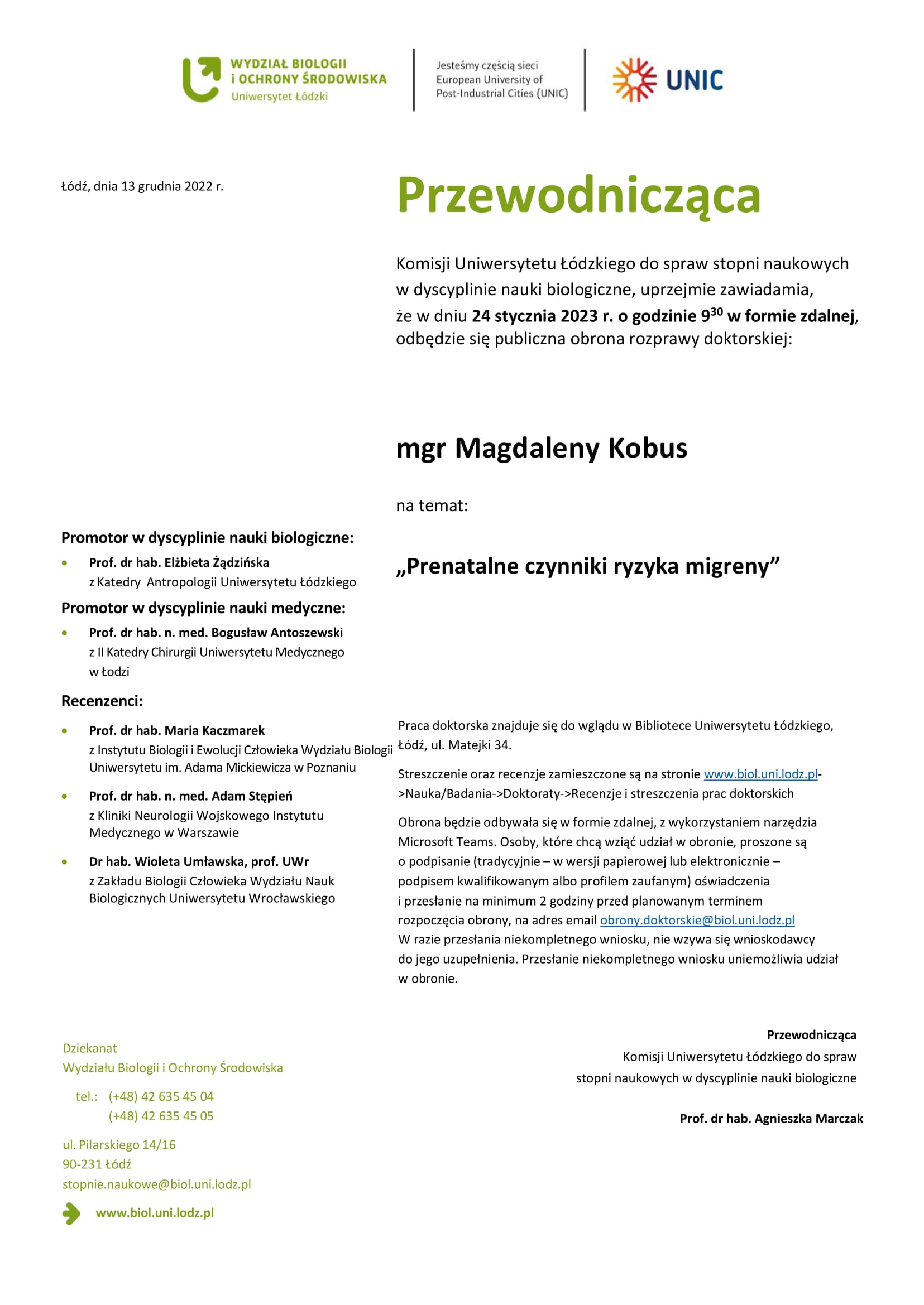 Przewodnicząca Komisji Uniwersytetu Łódzkiego do spraw stopni naukowych w dyscyplinie nauki biologiczne, uprzejmie zawiadamia, że w dniu 24 stycznia 2023 r. o godzinie 930 w formie zdalnej, odbędzie się publiczna obrona rozprawy doktorskiej: mgr Magdaleny Kobus na temat: „Prenatalne czynniki ryzyka migreny” Praca doktorska znajduje się do wglądu w Bibliotece Uniwersytetu Łódzkiego, Łódź, ul. Matejki 34. Streszczenie oraz recenzje zamieszczone są na stronie www.biol.uni.lodz.pl- >Nauka/Badania->Doktoraty->Recenzje i streszczenia prac doktorskich Obrona będzie odbywała się w formie zdalnej, z wykorzystaniem narzędzia Microsoft Teams. Osoby, które chcą wziąć udział w obronie, proszone są o podpisanie (tradycyjnie – w wersji papierowej lub elektronicznie – podpisem kwalifikowanym albo profilem zaufanym) oświadczenia i przesłanie na minimum 2 godziny przed planowanym terminem rozpoczęcia obrony, na adres email obrony.doktorskie@biol.uni.lodz.pl W razie przesłania niekompletnego wniosku, nie wzywa się wnioskodawcy do jego uzupełnienia. Przesłanie niekompletnego wniosku uniemożliwia udział w obronie. Przewodnicząca Komisji Uniwersytetu Łódzkiego do spraw stopni naukowych w dyscyplinie nauki biologiczne Prof. dr hab. Agnieszka Marczak