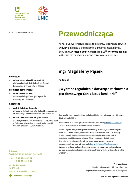 Przewodnicząca Komisji Uniwersytetu Łódzkiego do spraw stopni naukowych w dyscyplinie nauki biologiczne, uprzejmie zawiadamia, że w dniu 27 lutego 2024 r. o godzinie 1230 w formie zdalnej, odbędzie się publiczna obrona rozprawy doktorskiej: mgr Magdaleny Pąsiek na temat: „Wybrane zagadnienia dotyczące zachowania psa domowego Canis lupus familiaris” Praca doktorska znajduje się do wglądu w Bibliotece Uniwersytetu Łódzkiego, Łódź, ul. Matejki 34. Streszczenie oraz recenzje zamieszczone są na stronie www.biol.uni.lodz.pl- >Nauka/Badania->Doktoraty->Planowane obrony Obrona będzie odbywała się w formie zdalnej, z wykorzystaniem narzędzia Microsoft Teams. Osoby, które chcą wziąć udział w obronie, proszone są o podpisanie (tradycyjnie – w wersji papierowej lub elektronicznie – podpisem kwalifikowanym albo profilem zaufanym) oświadczenia i przesłanie na minimum 2 godziny przed planowanym terminem rozpoczęcia obrony, na adres email obrony.doktorskie@biol.uni.lodz.pl W razie przesłania niekompletnego wniosku, nie wzywa się wnioskodawcy do jego uzupełnienia. Przesłanie niekompletnego wniosku uniemożliwia udział w obronie. Przewodnicząca Komisji Uniwersytetu Łódzkiego do spraw stopni naukowych w dyscyplinie nauki biologiczne Prof. dr hab. Agnieszka Marczak