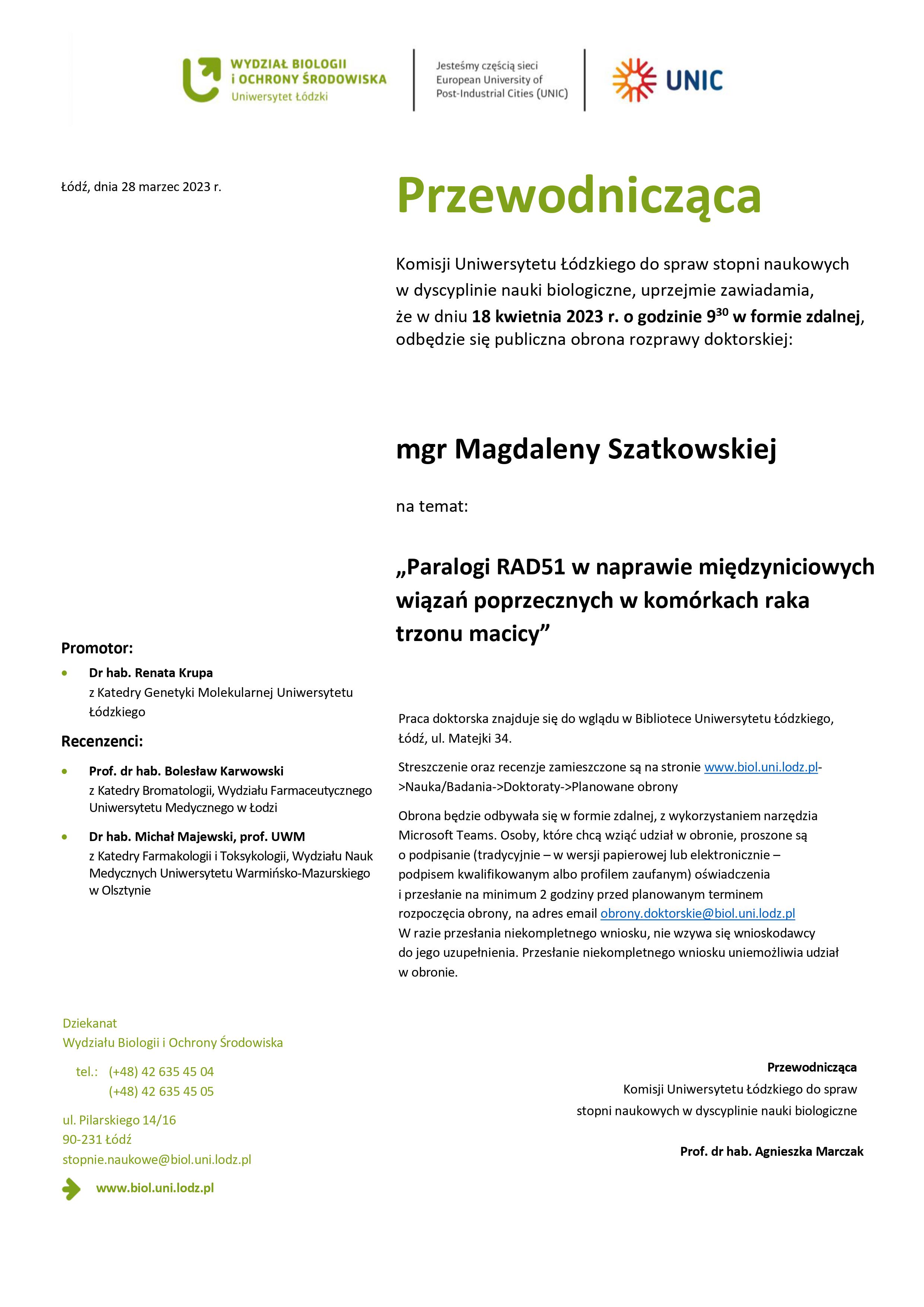 Przewodnicząca Komisji Uniwersytetu Łódzkiego do spraw stopni naukowych w dyscyplinie nauki biologiczne, uprzejmie zawiadamia, że w dniu 18 kwietnia 2023 r. o godzinie 930 w formie zdalnej, odbędzie się publiczna obrona rozprawy doktorskiej: mgr Magdaleny Szatkowskiej na temat: „Paralogi RAD51 w naprawie międzyniciowych wiązań poprzecznych w komórkach raka trzonu macicy” Praca doktorska znajduje się do wglądu w Bibliotece Uniwersytetu Łódzkiego, Łódź, ul. Matejki 34. Streszczenie oraz recenzje zamieszczone są na stronie www.biol.uni.lodz.pl- >Nauka/Badania->Doktoraty->Planowane obrony Obrona będzie odbywała się w formie zdalnej, z wykorzystaniem narzędzia Microsoft Teams. Osoby, które chcą wziąć udział w obronie, proszone są o podpisanie (tradycyjnie – w wersji papierowej lub elektronicznie – podpisem kwalifikowanym albo profilem zaufanym) oświadczenia i przesłanie na minimum 2 godziny przed planowanym terminem rozpoczęcia obrony, na adres email obrony.doktorskie@biol.uni.lodz.pl W razie przesłania niekompletnego wniosku, nie wzywa się wnioskodawcy do jego uzupełnienia. Przesłanie niekompletnego wniosku uniemożliwia udział w obronie.