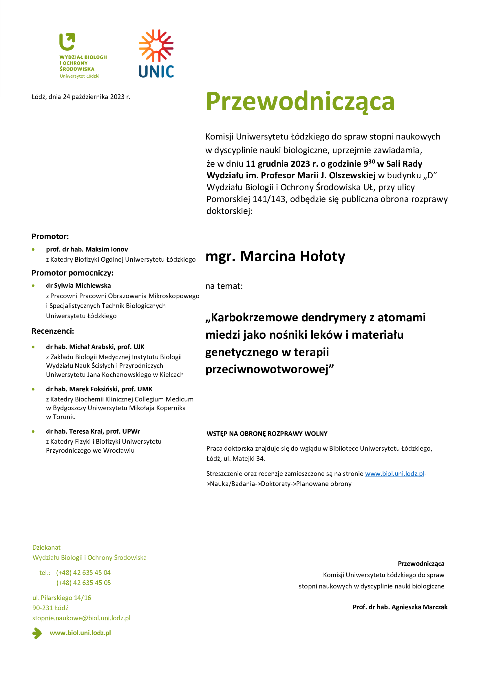 Przewodnicząca Komisji Uniwersytetu Łódzkiego do spraw stopni naukowych w dyscyplinie nauki biologiczne, uprzejmie zawiadamia, że w dniu 11 grudnia 2023 r. o godzinie 9 30 w Sali Rady Wydziału im. Profesor Marii J. Olszewskiej w budynku „D” Wydziału Biologii i Ochrony Środowiska UŁ, przy ulicy Pomorskiej 141/143, odbędzie się publiczna obrona rozprawy doktorskiej: mgr. Marcina Hołoty na temat: „Karbokrzemowe dendrymery z atomami miedzi jako nośniki leków i materiału genetycznego w terapii przeciwnowotworowej” WSTĘP NA OBRONĘ ROZPRAWY WOLNY Praca doktorska znajduje się do wglądu w Bibliotece Uniwersytetu Łódzkiego, Łódź, ul. Matejki 34. Streszczenie oraz recenzje zamieszczone są na stronie www.biol.uni.lodz.pl- >Nauka/Badania->Doktoraty->Planowane obrony Przewodnicząca Komisji Uniwersytetu Łódzkiego do spraw stopni naukowych w dyscyplinie nauki biologiczne Prof. dr hab. Agnieszka Marczak