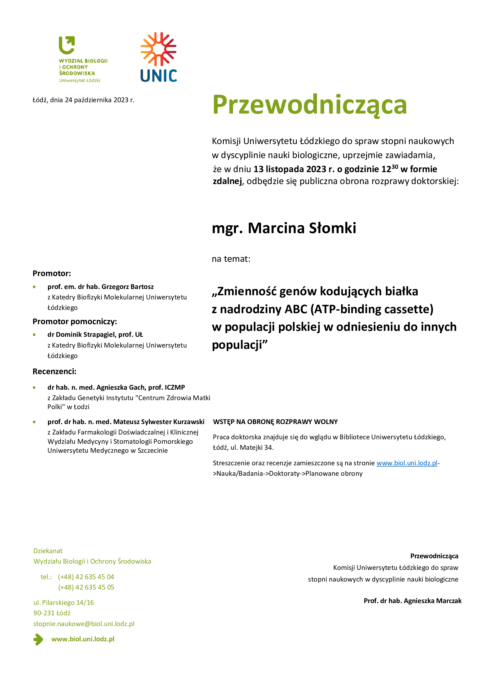 Przewodnicząca Komisji Uniwersytetu Łódzkiego do spraw stopni naukowych w dyscyplinie nauki biologiczne, uprzejmie zawiadamia, że w dniu 13 listopada 2023 r. o godzinie 1230 w formie zdalnej, odbędzie się publiczna obrona rozprawy doktorskiej: mgr. Marcina Słomki na temat: „Zmienność genów kodujących białka z nadrodziny ABC (ATP-binding cassette) w populacji polskiej w odniesieniu do innych populacji” WSTĘP NA OBRONĘ ROZPRAWY WOLNY Praca doktorska znajduje się do wglądu w Bibliotece Uniwersytetu Łódzkiego, Łódź, ul. Matejki 34. Streszczenie oraz recenzje zamieszczone są na stronie www.biol.uni.lodz.pl- >Nauka/Badania->Doktoraty->Planowane obrony