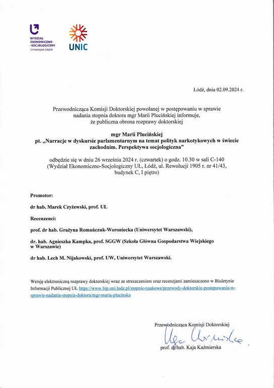 Przewodnicząca Komisji Doktorskiej powołanej w postępowaniu w sprawie nadania stopnia doktora mgr Marii Plucińskiej informuje, że publiczna obrona rozprawy doktorskiej mgr Marii Plucińskiej pt. „Narracje w dyskursie parlamentarnym na temat polityk narkotykowych w świecie zachodnim. Perspektywa socjologiczna" odbędzie się w dniu 26 września 2024 r. (czwartek) o godz. 10.30 w sali C-140 (Wydział Ekonomiczna-Socjologiczny UŁ, Łódź, ul. Rewolucji 1905 r. nr 41143, budynek C, I piętro) Promotor: dr hab. Marek Czyżewski, prof. UL Recenzenci: prof. dr hab. Grażyna Romańczuk-Woroniecka (Uniwersytet Warszawski), dr. hab. Agnieszka Kampka, prof. SGGW (Szkoła Główna Gospodarstwa Wiejskiego w Warszawie) dr hab. Lech M. Nijakowski, prof. UW, Uniwersytet Warszawski. Wersję elektroniczną rozprawy doktorskiej wraz ze streszczeniem oraz recenzjami zamieszczono w Biuletynie Informacji Publicznej UL https://www.bip.uniłodz.pl/stopnie-naukowe/przewody-doktorskie-postepowania-w-spraw ie-nadan ia-stopn ia-doktora/mgr-mar ia-p luc insk a