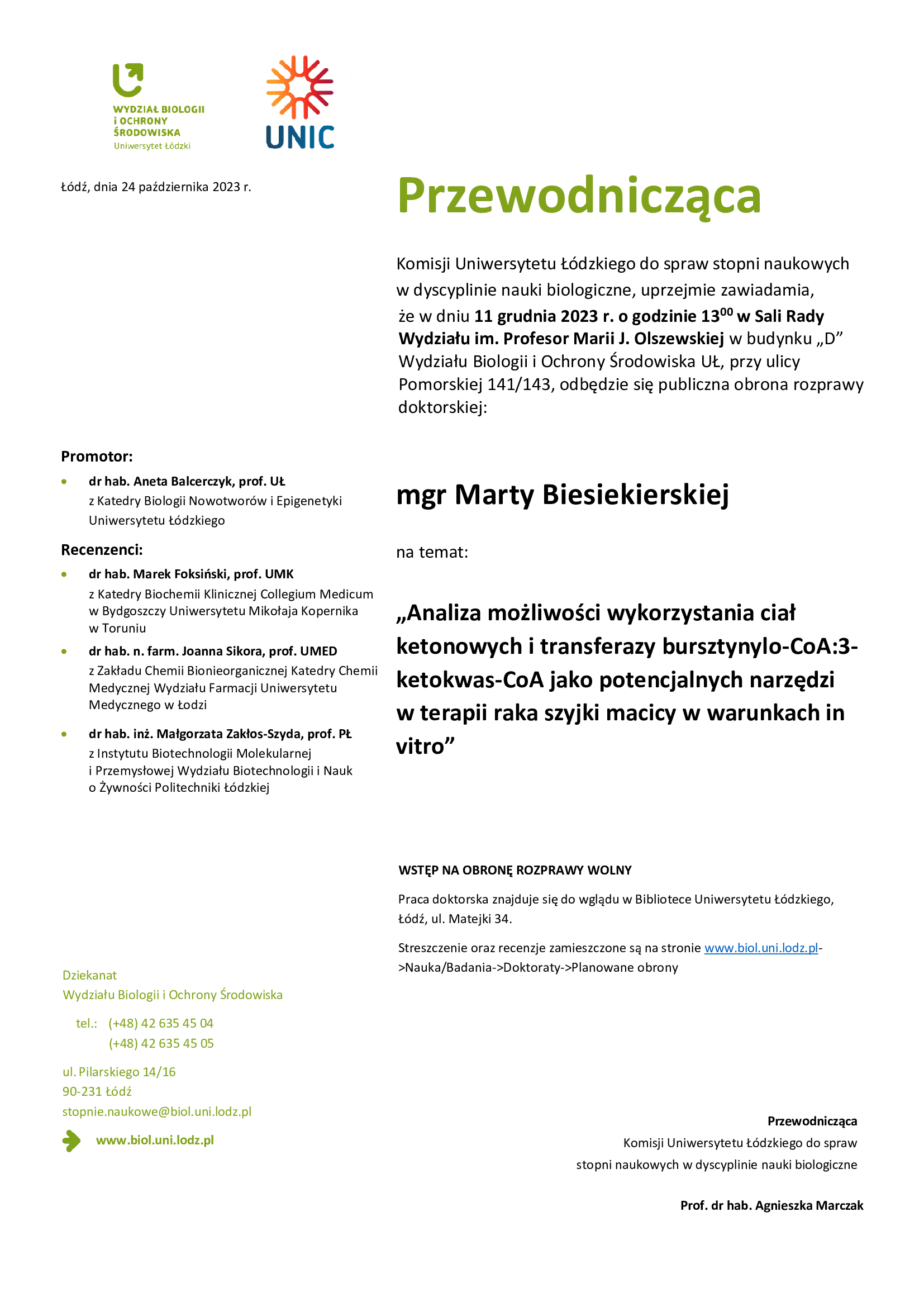 Przewodnicząca Komisji Uniwersytetu Łódzkiego do spraw stopni naukowych w dyscyplinie nauki biologiczne, uprzejmie zawiadamia, że w dniu 11 grudnia 2023 r. o godzinie 13 00 w Sali Rady Wydziału im. Profesor Marii J. Olszewskiej w budynku „D” Wydziału Biologii i Ochrony Środowiska UŁ, przy ulicy Pomorskiej 141/143, odbędzie się publiczna obrona rozprawy doktorskiej: mgr Marty Biesiekierskiej na temat: „Analiza możliwości wykorzystania ciał ketonowych i transferazy bursztynylo-CoA:3- ketokwas-CoA jako potencjalnych narzędzi w terapii raka szyjki macicy w warunkach in vitro” WSTĘP NA OBRONĘ ROZPRAWY WOLNY Praca doktorska znajduje się do wglądu w Bibliotece Uniwersytetu Łódzkiego, Łódź, ul. Matejki 34. Streszczenie oraz recenzje zamieszczone są na stronie www.biol.uni.lodz.pl- >Nauka/Badania->Doktoraty->Planowane obrony Przewodnicząca Komisji Uniwersytetu Łódzkiego do spraw stopni naukowych w dyscyplinie nauki biologiczne Prof. dr hab. Agnieszka Marczak