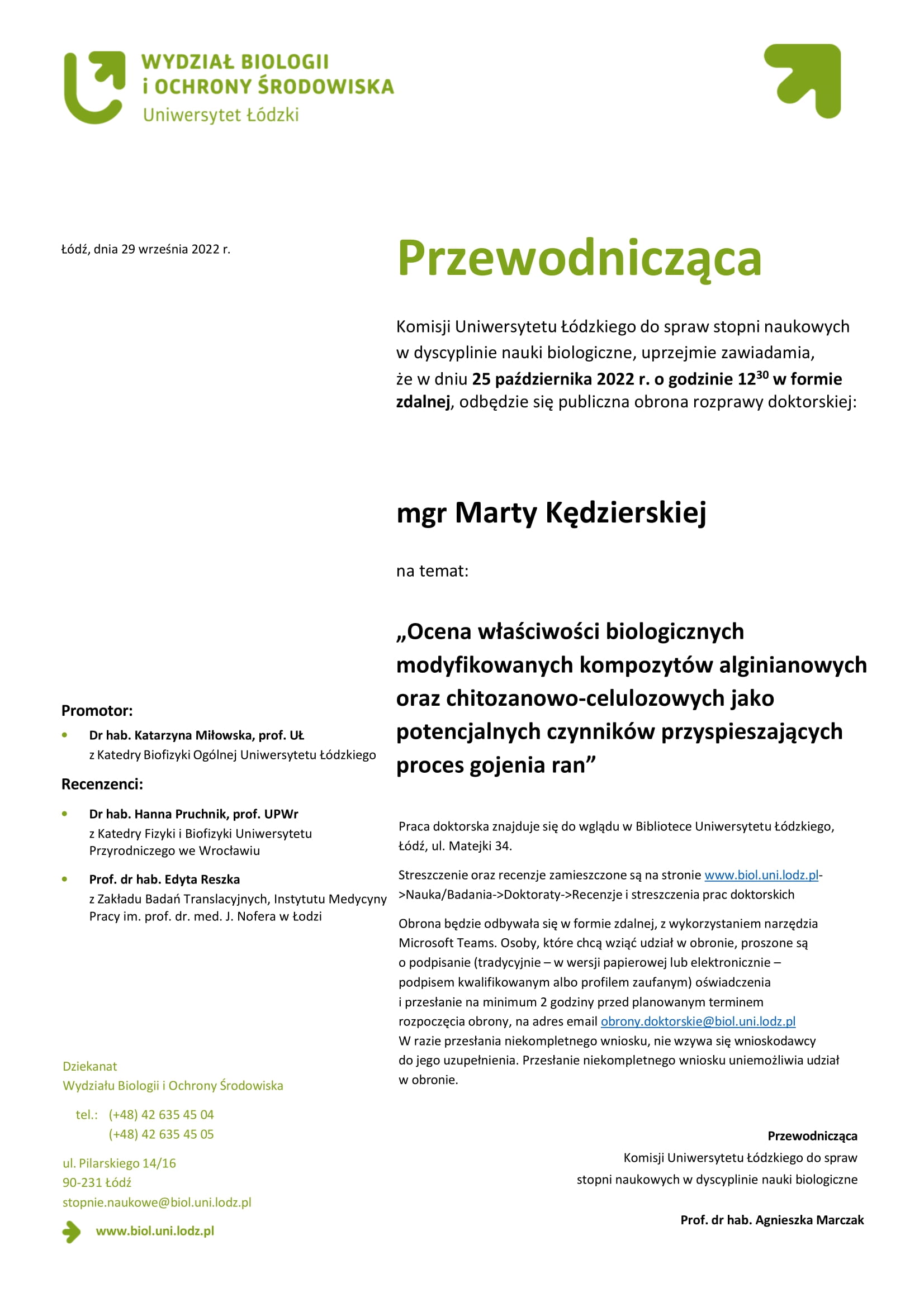 Przewodnicząca Komisji Uniwersytetu Łódzkiego do spraw stopni naukowych w dyscyplinie nauki biologiczne, uprzejmie zawiadamia, że w dniu 25 października 2022 r. o godzinie 1230 w formie zdalnej, odbędzie się publiczna obrona rozprawy doktorskiej: mgr Marty Kędzierskiej na temat: „Ocena właściwości biologicznych modyfikowanych kompozytów alginianowych oraz chitozanowo-celulozowych jako potencjalnych czynników przyspieszających proces gojenia ran” Praca doktorska znajduje się do wglądu w Bibliotece Uniwersytetu Łódzkiego, Łódź, ul. Matejki 34. Streszczenie oraz recenzje zamieszczone są na stronie www.biol.uni.lodz.pl- >Nauka/Badania->Doktoraty->Recenzje i streszczenia prac doktorskich Obrona będzie odbywała się w formie zdalnej, z wykorzystaniem narzędzia Microsoft Teams. Osoby, które chcą wziąć udział w obronie, proszone są o podpisanie (tradycyjnie – w wersji papierowej lub elektronicznie – podpisem kwalifikowanym albo profilem zaufanym) oświadczenia i przesłanie na minimum 2 godziny przed planowanym terminem rozpoczęcia obrony, na adres email obrony.doktorskie@biol.uni.lodz.pl W razie przesłania niekompletnego wniosku, nie wzywa się wnioskodawcy do jego uzupełnienia. Przesłanie niekompletnego wniosku uniemożliwia udział w obronie.