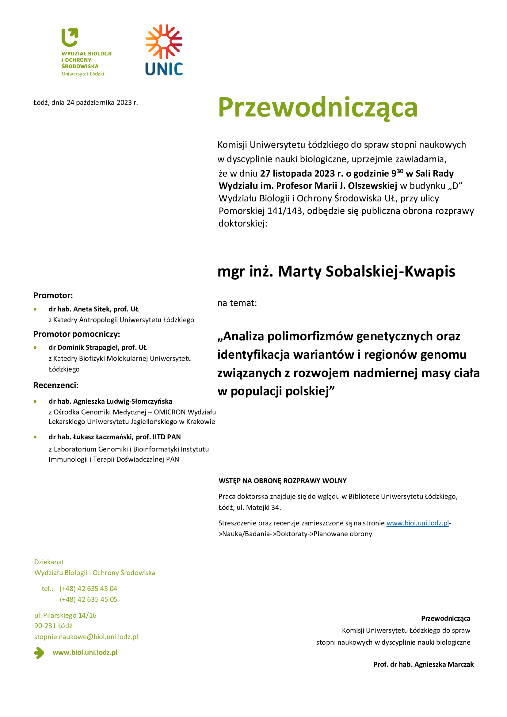 Przewodnicząca Komisji Uniwersytetu Łódzkiego do spraw stopni naukowych w dyscyplinie nauki biologiczne, uprzejmie zawiadamia, że w dniu 27 listopada 2023 r. o godzinie 9 30 w Sali Rady Wydziału im. Profesor Marii J. Olszewskiej w budynku „D” Wydziału Biologii i Ochrony Środowiska UŁ, przy ulicy Pomorskiej 141/143, odbędzie się publiczna obrona rozprawy doktorskiej: mgr inż. Marty Sobalskiej-Kwapis na temat: „Analiza polimorfizmów genetycznych oraz identyfikacja wariantów i regionów genomu związanych z rozwojem nadmiernej masy ciała w populacji polskiej” WSTĘP NA OBRONĘ ROZPRAWY WOLNY Praca doktorska znajduje się do wglądu w Bibliotece Uniwersytetu Łódzkiego, Łódź, ul. Matejki 34. Streszczenie oraz recenzje zamieszczone są na stronie www.biol.uni.lodz.pl- >Nauka/Badania->Doktoraty->Planowane obrony Przewodnicząca Komisji Uniwersytetu Łódzkiego do spraw stopni naukowych w dyscyplinie nauki biologiczne Prof. dr hab. Agnieszka Marczak