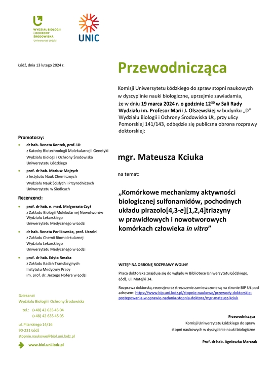 Przewodnicząca Komisji Uniwersytetu Łódzkiego do spraw stopni naukowych w dyscyplinie nauki biologiczne, uprzejmie zawiadamia, że w dniu 19 marca 2024 r. o godzinie 1230 w Sali Rady Wydziału im. Profesor Marii J. Olszewskiej w budynku „D” Wydziału Biologii i Ochrony Środowiska UŁ, przy ulicy Pomorskiej 141/143, odbędzie się publiczna obrona rozprawy doktorskiej: mgr. Mateusza Kciuka na temat: „Komórkowe mechanizmy aktywności biologicznej sulfonamidów, pochodnych układu pirazolo[4,3-e][1,2,4]triazyny w prawidłowych i nowotworowych komórkach człowieka in vitro” WSTĘP NA OBRONĘ ROZPRAWY WOLNY Praca doktorska znajduje się do wglądu w Bibliotece Uniwersytetu Łódzkiego, Łódź, ul. Matejki 34. Rozprawa doktorska, recenzje oraz streszczenie zamieszczone są na stronie BIP UŁ pod adresem: https://www.bip.uni.lodz.pl/stopnie-naukowe/przewody-doktorskie-postepowania-w-sprawie-nadania-stopnia-doktora/mgr-mateusz-kciuk Przewodnicząca Komisji Uniwersytetu Łódzkiego do spraw stopni naukowych w dyscyplinie nauki biologiczne Prof. dr hab. Agnieszka Marczak