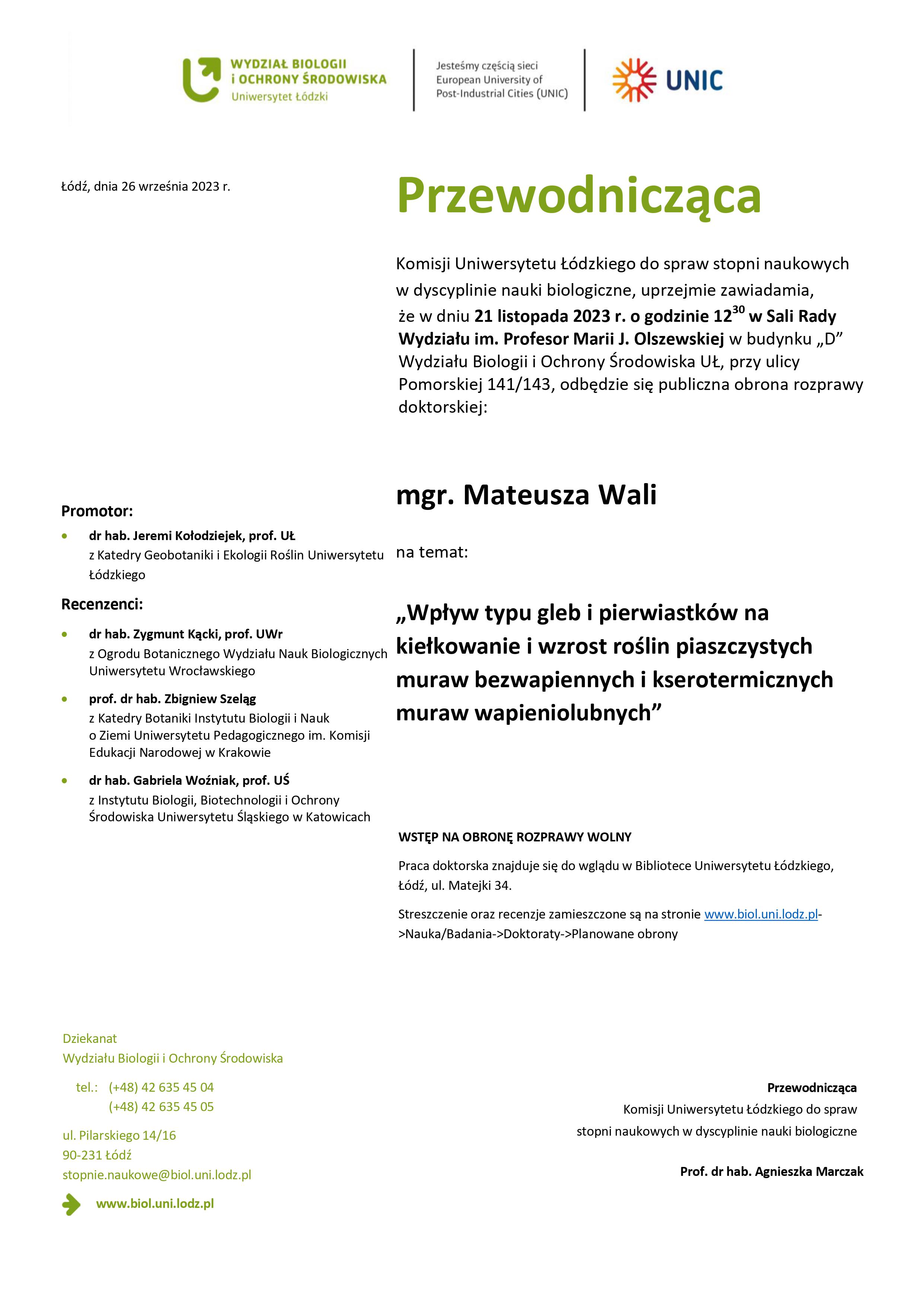 Przewodnicząca Komisji Uniwersytetu Łódzkiego do spraw stopni naukowych w dyscyplinie nauki biologiczne, uprzejmie zawiadamia, że w dniu 21 listopada 2023 r. o godzinie 1230 w Sali Rady Wydziału im. Profesor Marii J. Olszewskiej w budynku „D” Wydziału Biologii i Ochrony Środowiska UŁ, przy ulicy Pomorskiej 141/143, odbędzie się publiczna obrona rozprawy doktorskiej: mgr. Mateusza Wali na temat: „Wpływ typu gleb i pierwiastków na kiełkowanie i wzrost roślin piaszczystych muraw bezwapiennych i kserotermicznych muraw wapieniolubnych” WSTĘP NA OBRONĘ ROZPRAWY WOLNY Praca doktorska znajduje się do wglądu w Bibliotece Uniwersytetu Łódzkiego, Łódź, ul. Matejki 34. Streszczenie oraz recenzje zamieszczone są na stronie www.biol.uni.lodz.pl- >Nauka/Badania->Doktoraty->Planowane obrony Przewodnicząca Komisji Uniwersytetu Łódzkiego do spraw stopni naukowych w dyscyplinie nauki biologiczne Prof. dr hab. Agnieszka Marczak