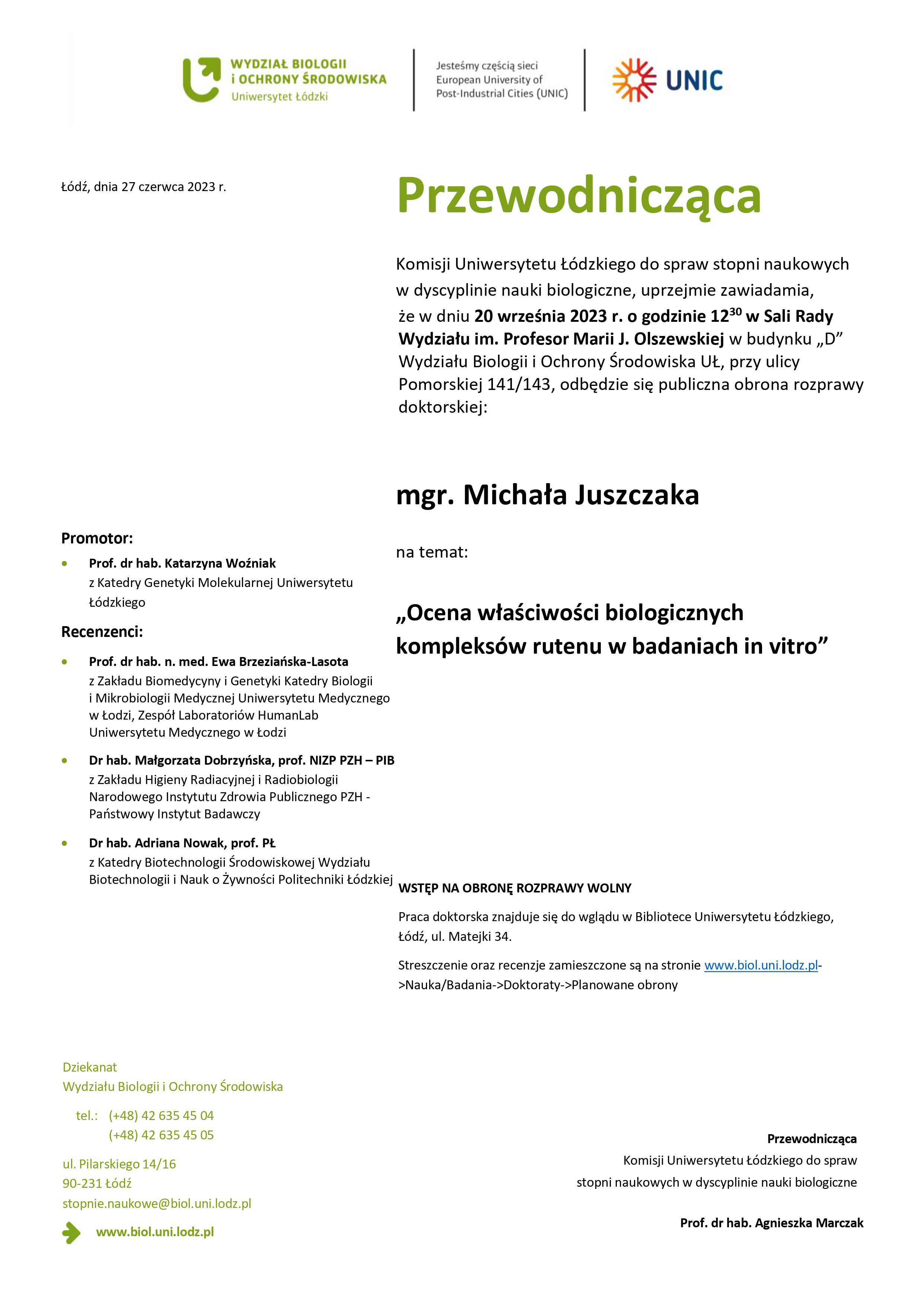 Przewodnicząca Komisji Uniwersytetu Łódzkiego do spraw stopni naukowych w dyscyplinie nauki biologiczne, uprzejmie zawiadamia, że w dniu 20 września 2023 r. o godzinie 1230 w Sali Rady Wydziału im. Profesor Marii J. Olszewskiej w budynku „D” Wydziału Biologii i Ochrony Środowiska UŁ, przy ulicy Pomorskiej 141/143, odbędzie się publiczna obrona rozprawy doktorskiej: mgr. Michała Juszczaka na temat: „Ocena właściwości biologicznych kompleksów rutenu w badaniach in vitro” WSTĘP NA OBRONĘ ROZPRAWY WOLNY Praca doktorska znajduje się do wglądu w Bibliotece Uniwersytetu Łódzkiego, Łódź, ul. Matejki 34. Streszczenie oraz recenzje zamieszczone są na stronie www.biol.uni.lodz.pl- >Nauka/Badania->Doktoraty->Planowane obrony