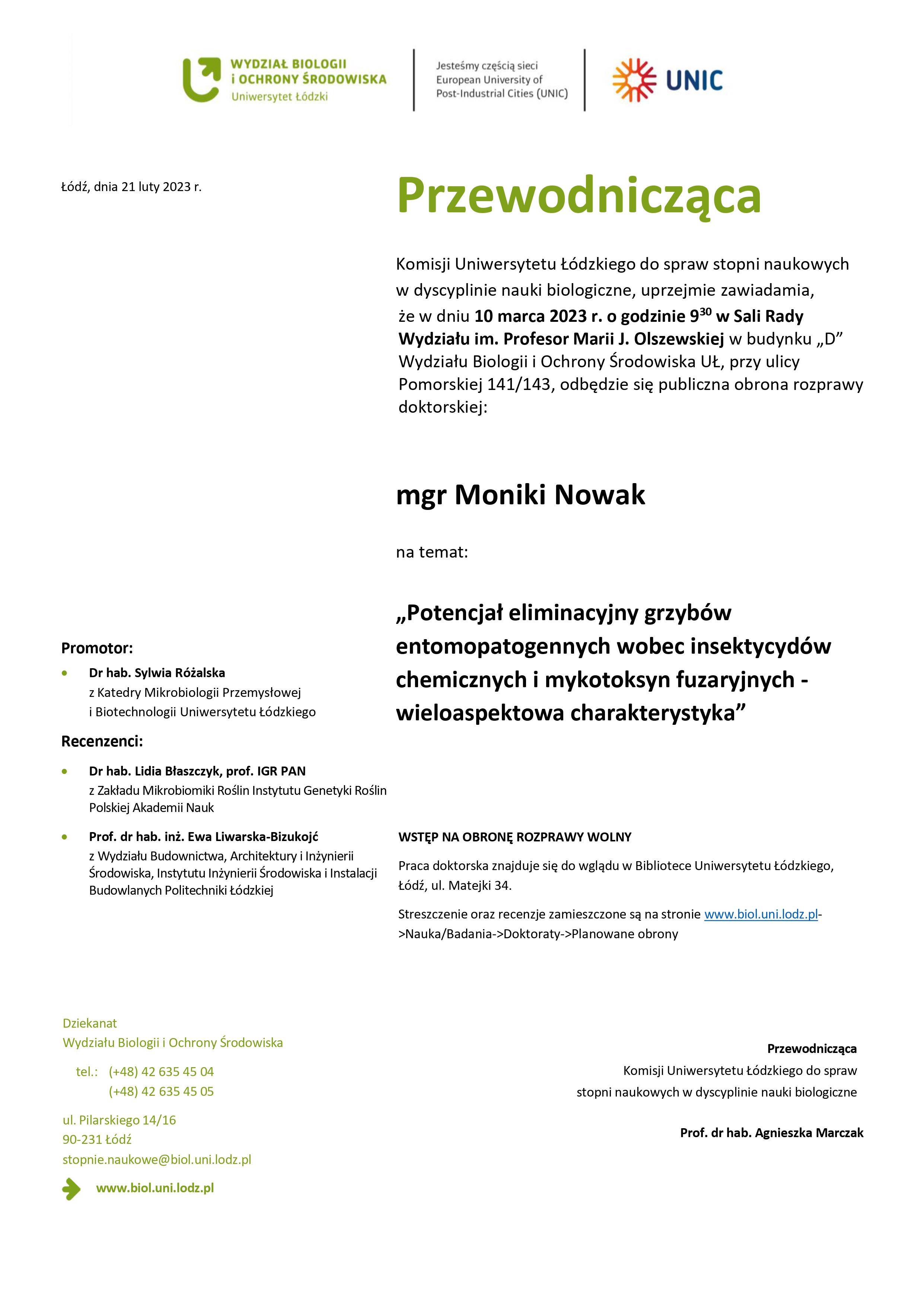 Przewodnicząca Komisji Uniwersytetu Łódzkiego do spraw stopni naukowych w dyscyplinie nauki biologiczne, uprzejmie zawiadamia, że w dniu 10 marca 2023 r. o godzinie 930 w Sali Rady Wydziału im. Profesor Marii J. Olszewskiej w budynku „D” Wydziału Biologii i Ochrony Środowiska UŁ, przy ulicy Pomorskiej 141/143, odbędzie się publiczna obrona rozprawy doktorskiej: mgr Moniki Nowak na temat: „Potencjał eliminacyjny grzybów entomopatogennych wobec insektycydów chemicznych i mykotoksyn fuzaryjnych - wieloaspektowa charakterystyka” WSTĘP NA OBRONĘ ROZPRAWY WOLNY Praca doktorska znajduje się do wglądu w Bibliotece Uniwersytetu Łódzkiego, Łódź, ul. Matejki 34. Streszczenie oraz recenzje zamieszczone są na stronie www.biol.uni.lodz.pl- >Nauka/Badania->Doktoraty->Planowane obrony Przewodnicząca Komisji Uniwersytetu Łódzkiego do spraw stopni naukowych w dyscyplinie nauki biologiczne Prof. dr hab. Agnieszka Marczak