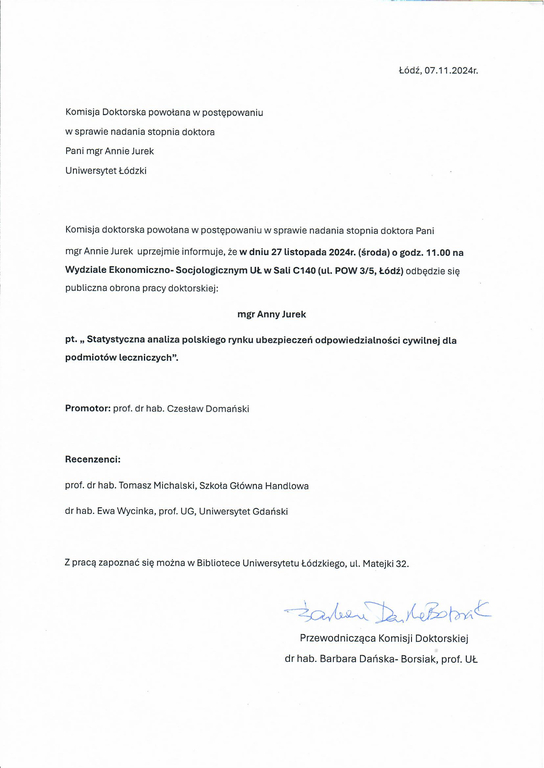 Komisja Doktorska powołana w postępowaniu w sprawie nadania stopnia doktora Pani mgr Annie Jurek Uniwersytet Łódzki Komisja doktorska powołana w postępowaniu w sprawie nadania stopnia doktora Pani mgr Annie Jurek uprzejmie informuje, że w dniu 27 listopada 2024r. (środa) o godz. 11.00 na Wydziale Ekonomiczno- Socjologicznym UŁ w Sali C140 (ul. POW 3/5, Łódź) odbędzie się publiczna obrona pracy doktorskiej: mgr Anny Jurek pt. „ Statystyczna analiza polskiego rynku ubezpieczeń odpowiedzialności cywilnej dla podmiotów leczniczych". Promotor: prof. dr hab. Czesław Domański Recenzenci: prof. dr hab. Tomasz Michalski, Szkoła Główna Handlowa dr hab. Ewa Wycinka, prof. UG, Uniwersytet Gdański Z pracą zapoznać się można w Bibliotece Uniwersytetu Łódzkiego, ul. Matejki 32.