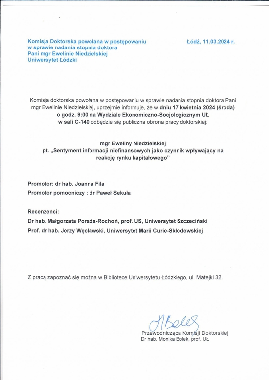 Komisja doktorska powołana w postępowaniu w sprawie nadania stopnia doktora Pani mgr Ewelinie Niedzielskiej, uprzejmie informuje, że w dniu 17 kwietnia 2024 (środa) o godz. 9:00 na Wydziale Ekonomiczno-Socjologicznym UŁ w sali C-140 odbędzie się publiczna obrona pracy doktorskiej: mgr Eweliny Niedzielskiej pt. „Sentyment informacji niefinansowych jako czynnik wpływający na reakcję rynku kapitałowego" Promotor: dr hab. Joanna Fila Promotor pomocniczy : dr Paweł Sekuła Recenzenci: Dr hab. Małgorzata Porada-Rochoń, prof. US, Uniwersytet Szczeciński Prof. dr hab. Jerzy Węcławski, Uniwersytet Marii Curie-Skłodowskiej Z pracą zapoznać się można w Bibliotece Uniwersytetu Łódzkiego, ul. Matejki 32.