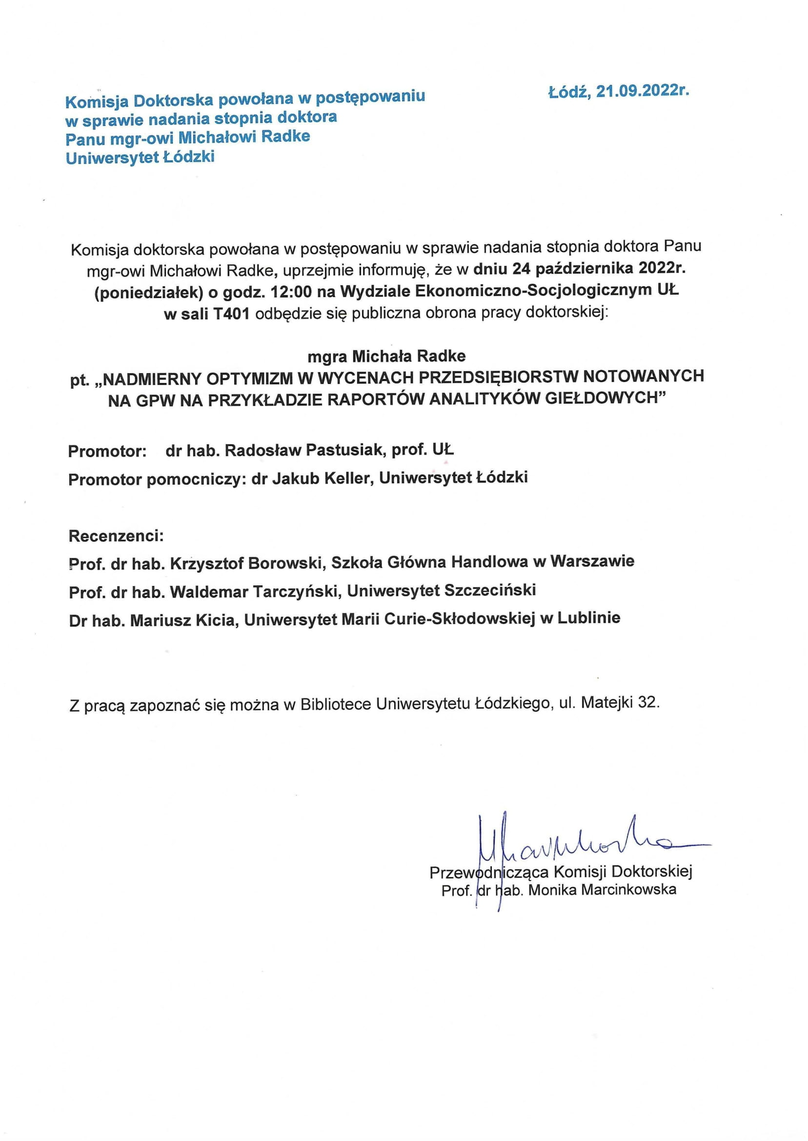 Komisja doktorska powołana w postępowaniu w sprawie nadania stopnia doktora Panu mgr-owi Michałowi Radke, uprzejmie informuję, że w dniu 24 października 2022r. (poniedziałek) o godz. 12:00 na Wydziale Ekonomiczno-Socjologicznym UŁ w sali T401 odbędzie się publiczna obrona pracy doktorskiej: mgra Michała Radke pt. „NADMIERNY OPTYMIZM W WYCENACH PRZEDSIĘBIORSTW NOTOWANYCH NA GPW NA PRZYKŁADZIE RAPORTÓW ANALITYKÓW GIEŁDOWYCH" Promotor: dr hab. Radosław Pastusiak, prof. UŁ Promotor pomocniczy: dr Jakub Keller, Uniwersytet Łódzki Recenzenci: Prof. dr hab. Krzysztof Borowski, Szkoła Główna Handlowa w Warszawie Prof. dr hab. Waldemar Tarczyński, Uniwersytet Szczeciński Dr hab. Mariusz Kicia, Uniwersytet Marii Curie-Skłodowskiej w Lublinie Z pracą zapoznać się można w Bibliotece Uniwersytetu Łódzkiego, ul. Matejki 32.