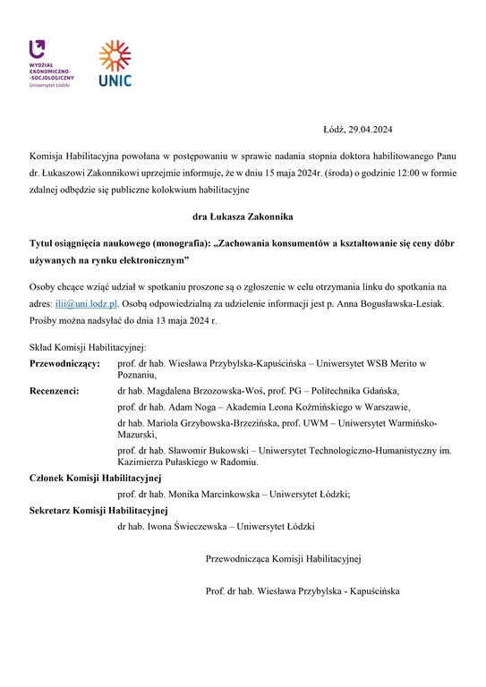 Łódź, 29.04.2024 Komisja Habilitacyjna powołana w postępowaniu w sprawie nadania stopnia doktora habilitowanego Panu dr. Łukaszowi Zakonnikowi uprzejmie informuje, że w dniu 15 maja 2024r. (środa) o godzinie 12:00 w formie zdalnej odbędzie się publiczne kolokwium habilitacyjne dra Łukasza Zakonnika Tytuł osiągnięcia naukowego (monografia): „Zachowania konsumentów a kształtowanie się ceny dóbr używanych na rynku elektronicznym” Osoby chcące wziąć udział w spotkaniu proszone są o zgłoszenie w celu otrzymania linku do spotkania na adres: ilii@uni.lodz.pl. Osobą odpowiedzialną za udzielenie informacji jest p. Anna Bogusławska-Lesiak. Prośby można nadsyłać do dnia 13 maja 2024 r. Skład Komisji Habilitacyjnej: Przewodniczący: prof. dr hab. Wiesława Przybylska-Kapuścińska – Uniwersytet WSB Merito w Poznaniu, Recenzenci: dr hab. Magdalena Brzozowska-Woś, prof. PG – Politechnika Gdańska, prof. dr hab. Adam Noga – Akademia Leona Koźmińskiego w Warszawie, dr hab. Mariola Grzybowska-Brzezińska, prof. UWM – Uniwersytet Warmińsko-Mazurski, prof. dr hab. Sławomir Bukowski – Uniwersytet Technologiczno-Humanistyczny im. Kazimierza Pułaskiego w Radomiu. Członek Komisji Habilitacyjnej prof. dr hab. Monika Marcinkowska – Uniwersytet Łódzki; Sekretarz Komisji Habilitacyjnej dr hab. Iwona Świeczewska – Uniwersytet Łódzki Przewodnicząca Komisji Habilitacyjnej Prof. dr hab. Wiesława Przybylska - Kapuścińska