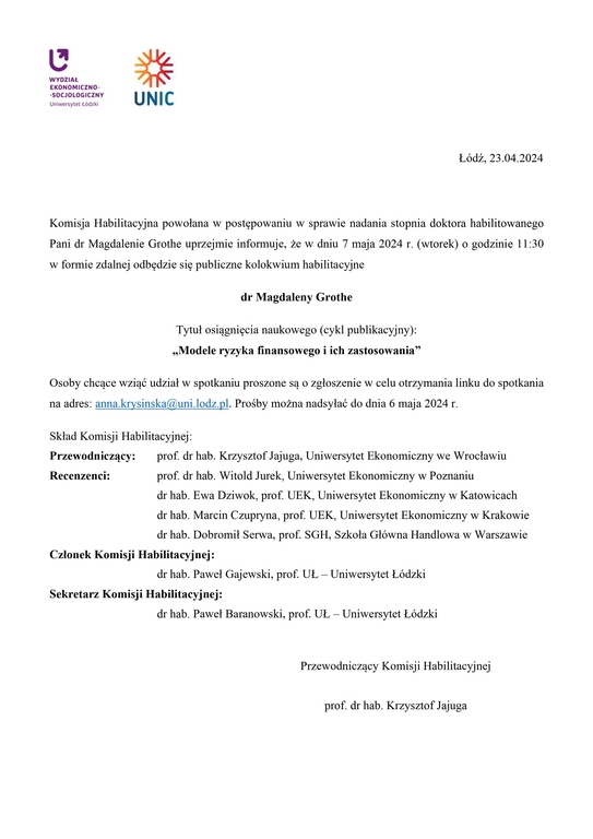 Komisja Habilitacyjna powołana w postępowaniu w sprawie nadania stopnia doktora habilitowanego Pani dr Magdalenie Grothe uprzejmie informuje, że w dniu 7 maja 2024 r. (wtorek) o godzinie 11:30 w formie zdalnej odbędzie się publiczne kolokwium habilitacyjne dr Magdaleny Grothe Tytuł osiągnięcia naukowego (cykl publikacyjny): „Modele ryzyka finansowego i ich zastosowania” Osoby chcące wziąć udział w spotkaniu proszone są o zgłoszenie w celu otrzymania linku do spotkania na adres: anna.krysinska@uni.lodz.pl. Prośby można nadsyłać do dnia 6 maja 2024 r. Skład Komisji Habilitacyjnej: Przewodniczący: prof. dr hab. Krzysztof Jajuga, Uniwersytet Ekonomiczny we Wrocławiu Recenzenci: prof. dr hab. Witold Jurek, Uniwersytet Ekonomiczny w Poznaniu dr hab. Ewa Dziwok, prof. UEK, Uniwersytet Ekonomiczny w Katowicach dr hab. Marcin Czupryna, prof. UEK, Uniwersytet Ekonomiczny w Krakowie dr hab. Dobromił Serwa, prof. SGH, Szkoła Główna Handlowa w Warszawie Członek Komisji Habilitacyjnej: dr hab. Paweł Gajewski, prof. UŁ – Uniwersytet Łódzki Sekretarz Komisji Habilitacyjnej: dr hab. Paweł Baranowski, prof. UŁ – Uniwersytet Łódzki Przewodniczący Komisji Habilitacyjnej prof. dr hab. Krzysztof Jajuga